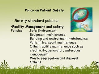 Policy on Patient Safety
Safety standard policies:
•Facility Management and safety
Policies: Safe Environment
Equipment maintenance
Building and environment maintenance
Patient transport maintenance
Other facility maintenance such as
electricity, generator, water, gas
management
Waste segregation and disposal
Others
 