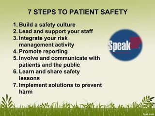 7 STEPS TO PATIENT SAFETY
1. Build a safety culture
2. Lead and support your staff
3. Integrate your risk
management activity
4. Promote reporting
5. Involve and communicate with
patients and the public
6. Learn and share safety
lessons
7. Implement solutions to prevent
harm
 