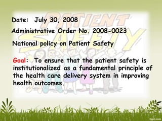 Date: July 30, 2008
Administrative Order No. 2008-0023
National policy on Patient Safety
Goal: To ensure that the patient safety is
institutionalized as a fundamental principle of
the health care delivery system in improving
health outcomes.
 