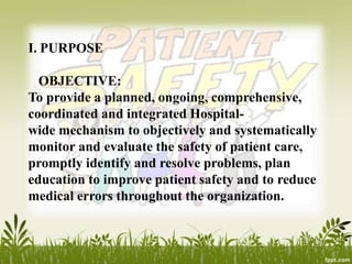 I. PURPOSE
OBJECTIVE:
To provide a planned, ongoing, comprehensive,
coordinated and integrated Hospital-
wide mechanism to objectively and systematically
monitor and evaluate the safety of patient care,
promptly identify and resolve problems, plan
education to improve patient safety and to reduce
medical errors throughout the organization.
 