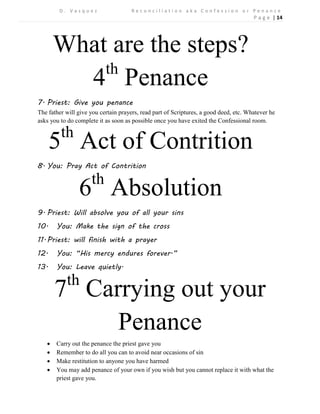 D . V a s q u e z R e c o n c i l i a t i o n a k a C o n f e s s i o n o r P e n a n c e 
P a g e | 14 
What are the steps? 
4th Penance 
7. Priest: Give you penance 
The father will give you certain prayers, read part of Scriptures, a good deed, etc. Whatever he asks you to do complete it as soon as possible once you have exited the Confessional room. 
5th Act of Contrition 
8. You: Pray Act of Contrition 
6th Absolution 
9. Priest: Will absolve you of all your sins 
10. You: Make the sign of the cross 
11. Priest: will finish with a prayer 
12. You: “His mercy endures forever.” 
13. You: Leave quietly. 
7th Carrying out your Penance 
 Carry out the penance the priest gave you 
 Remember to do all you can to avoid near occasions of sin 
 Make restitution to anyone you have harmed 
 You may add penance of your own if you wish but you cannot replace it with what the priest gave you. 