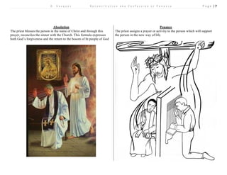 D . V a s q u e z R e c o n c i l i a t i o n a k a C o n f e s s i o n o r P e n a n c e P a g e | 7 
Absolution 
Penance 
The priest blesses the person in the name of Christ and through this prayer, reconciles the sinner with the Church. This formula expresses both God’s forgiveness and the return to the bosom of ht people of God 
The priest assigns a prayer or activity to the person which will support the person in the new way of life. 
 