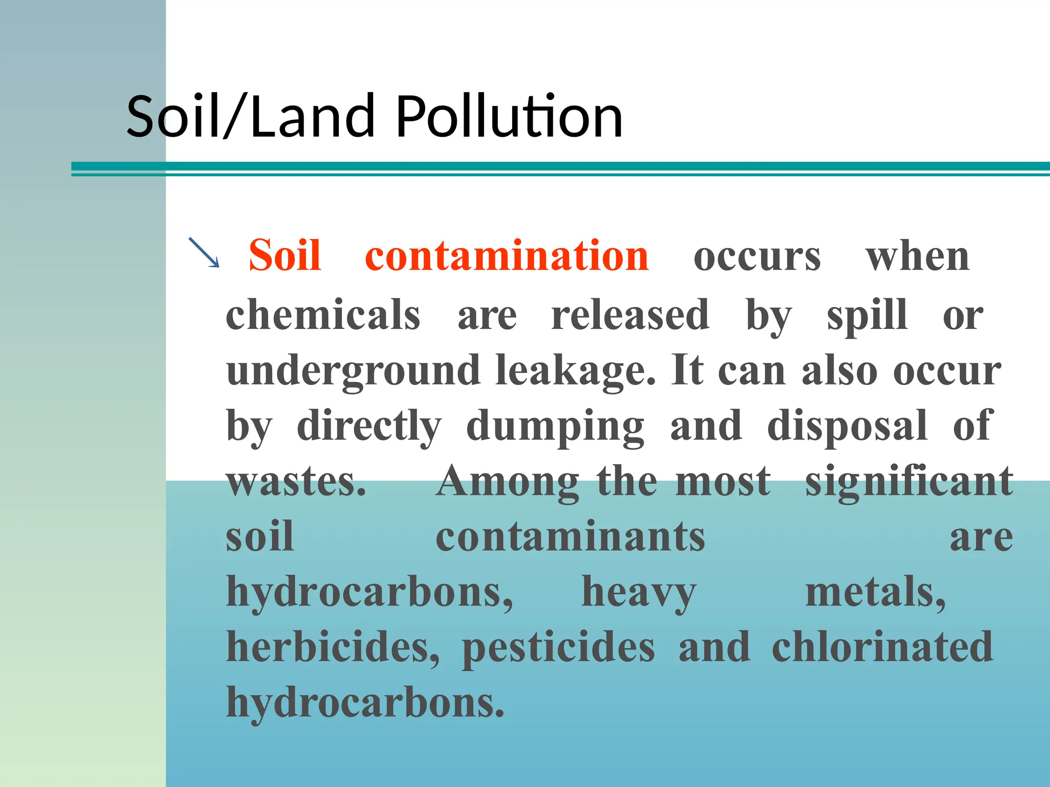 Soil/Land Pollution
 Soil contamination occurs when
chemicals are released by spill or
underground leakage. It can also occur
by directly dumping and disposal of
wastes. Among the most significant
soil contaminants are
hydrocarbons, heavy metals,
herbicides, pesticides and chlorinated
hydrocarbons.
 