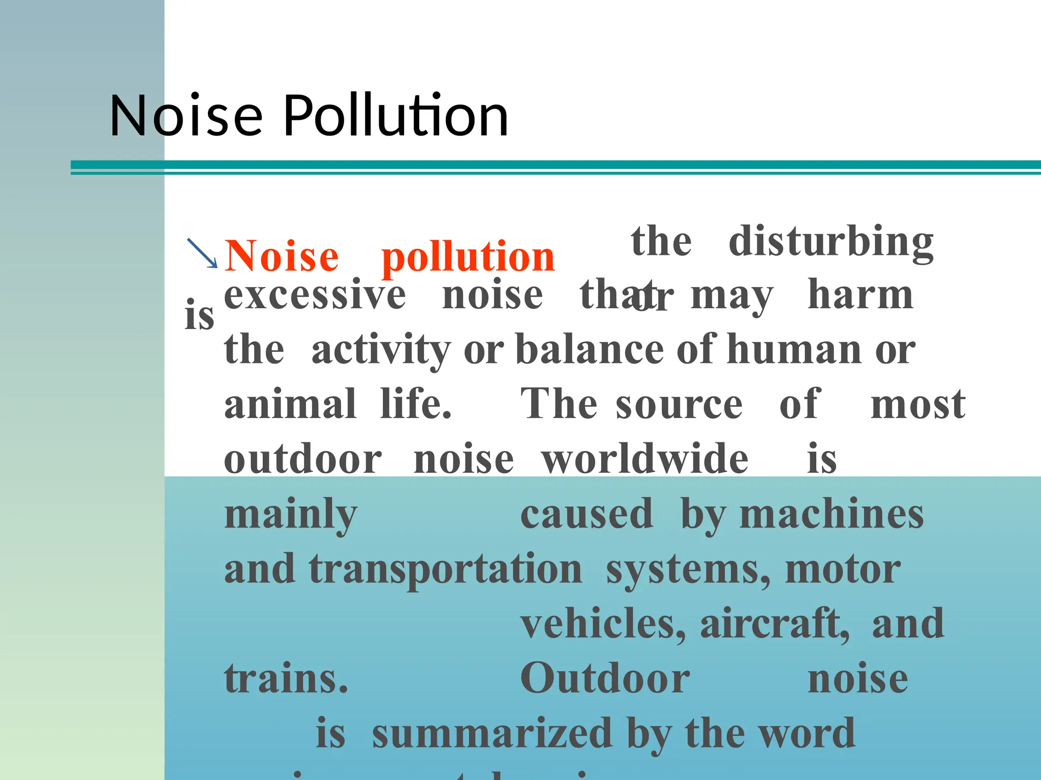 Noise Pollution
Noise pollution
is
the disturbing
or
excessive noise that may harm
the activity or balance of human or
animal life. The source of most
outdoor noise worldwide is
mainly caused by machines
and transportation systems, motor
vehicles, aircraft, and
trains. Outdoor noise
is summarized by the word
 