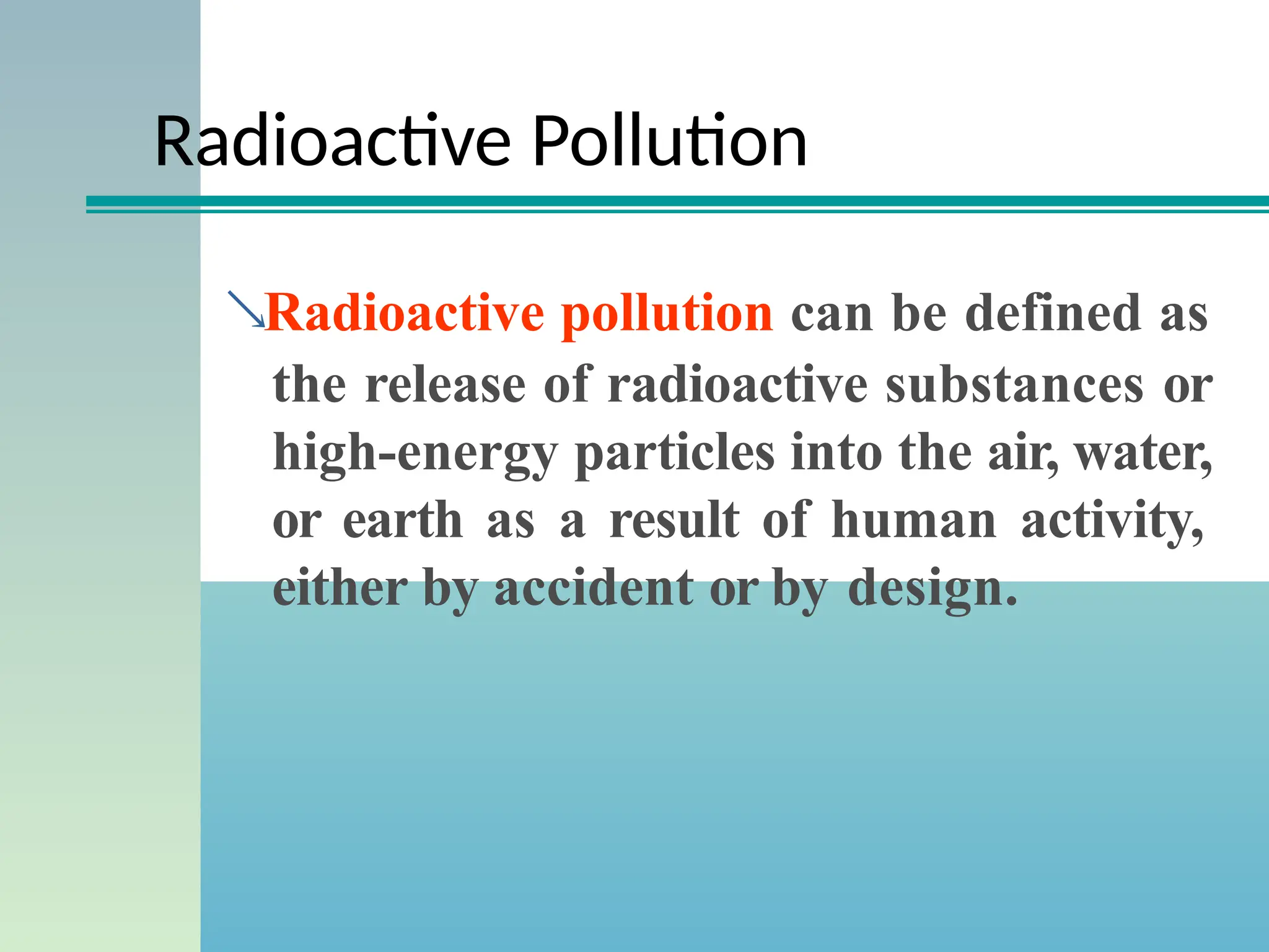 Radioactive Pollution
Radioactive pollution can be defined as
the release of radioactive substances or
high-energy particles into the air, water,
or earth as a result of human activity,
either by accident or by design.
 