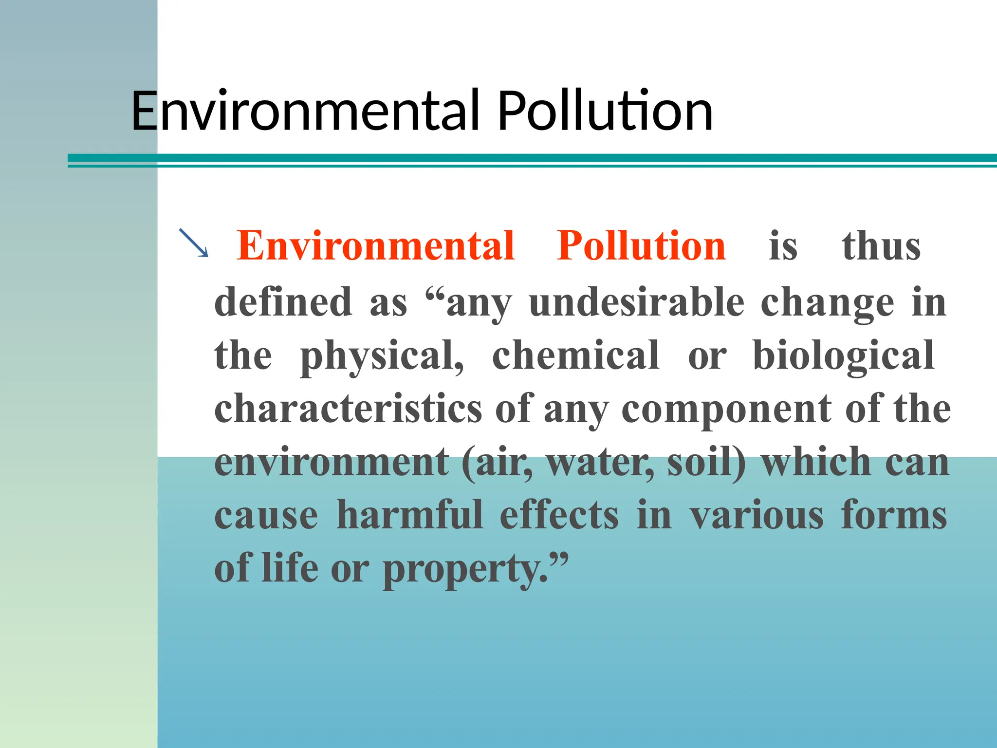 Environmental Pollution
 Environmental Pollution is thus
defined as “any undesirable change in
the physical, chemical or biological
characteristics of any component of the
environment (air, water, soil) which can
cause harmful effects in various forms
of life or property.”
 