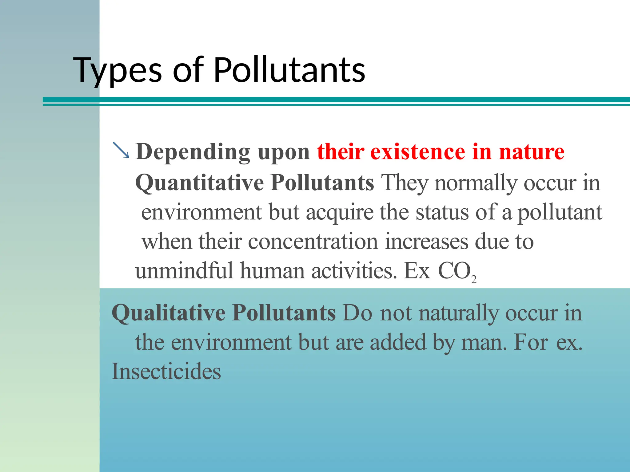 Types of Pollutants
 Depending upon their existence in nature
Quantitative Pollutants They normally occur in
environment but acquire the status of a pollutant
when their concentration increases due to
unmindful human activities. Ex CO2
Qualitative Pollutants Do not naturally occur in
the environment but are added by man. For ex.
Insecticides
 