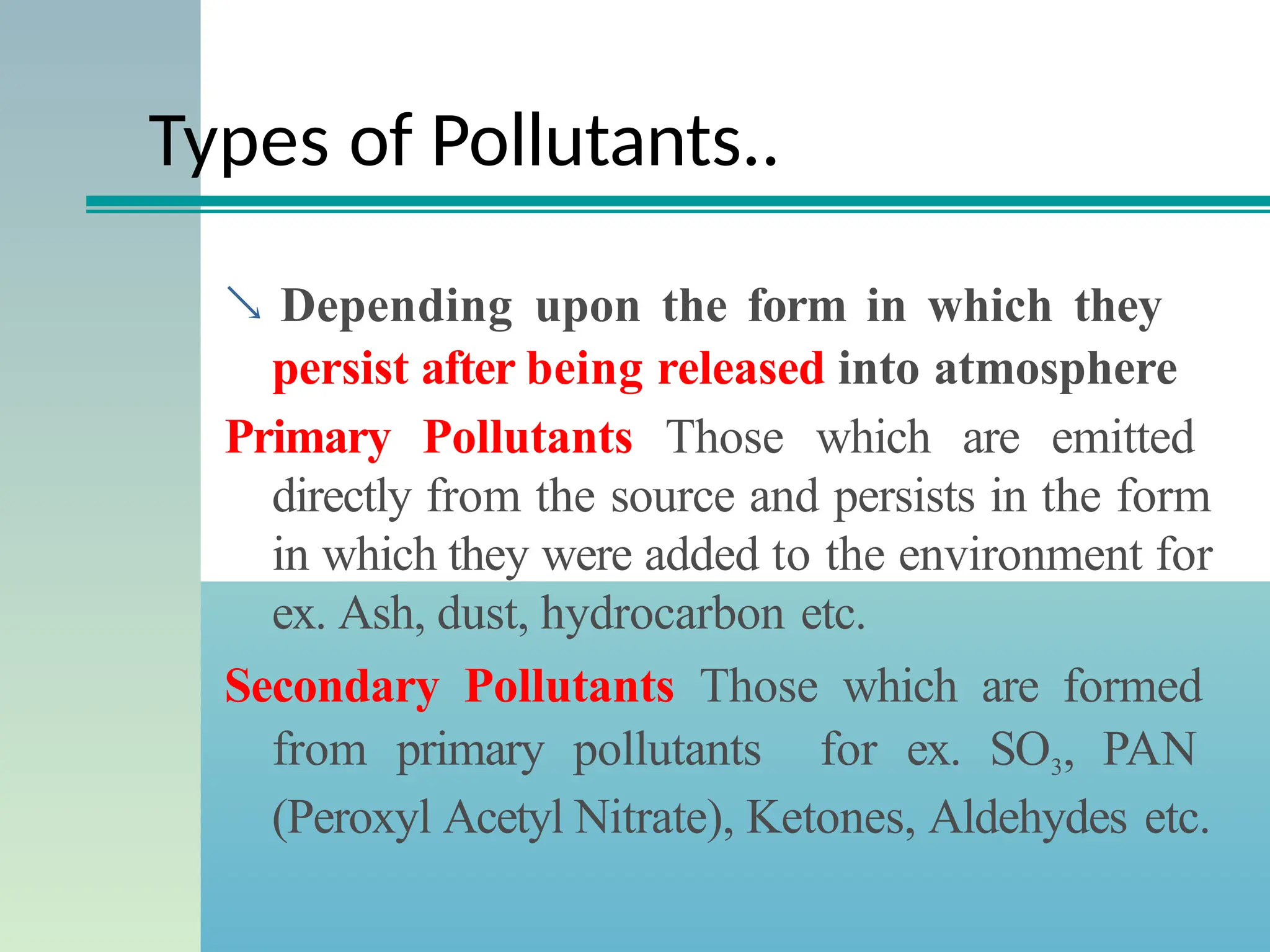 Types of Pollutants..
 Depending upon the form in which they
persist after being released into atmosphere
Primary Pollutants Those which are emitted
directly from the source and persists in the form
in which they were added to the environment for
ex. Ash, dust, hydrocarbon etc.
Secondary Pollutants Those which are formed
from primary pollutants for ex. SO3, PAN
(Peroxyl Acetyl Nitrate), Ketones, Aldehydes etc.
 