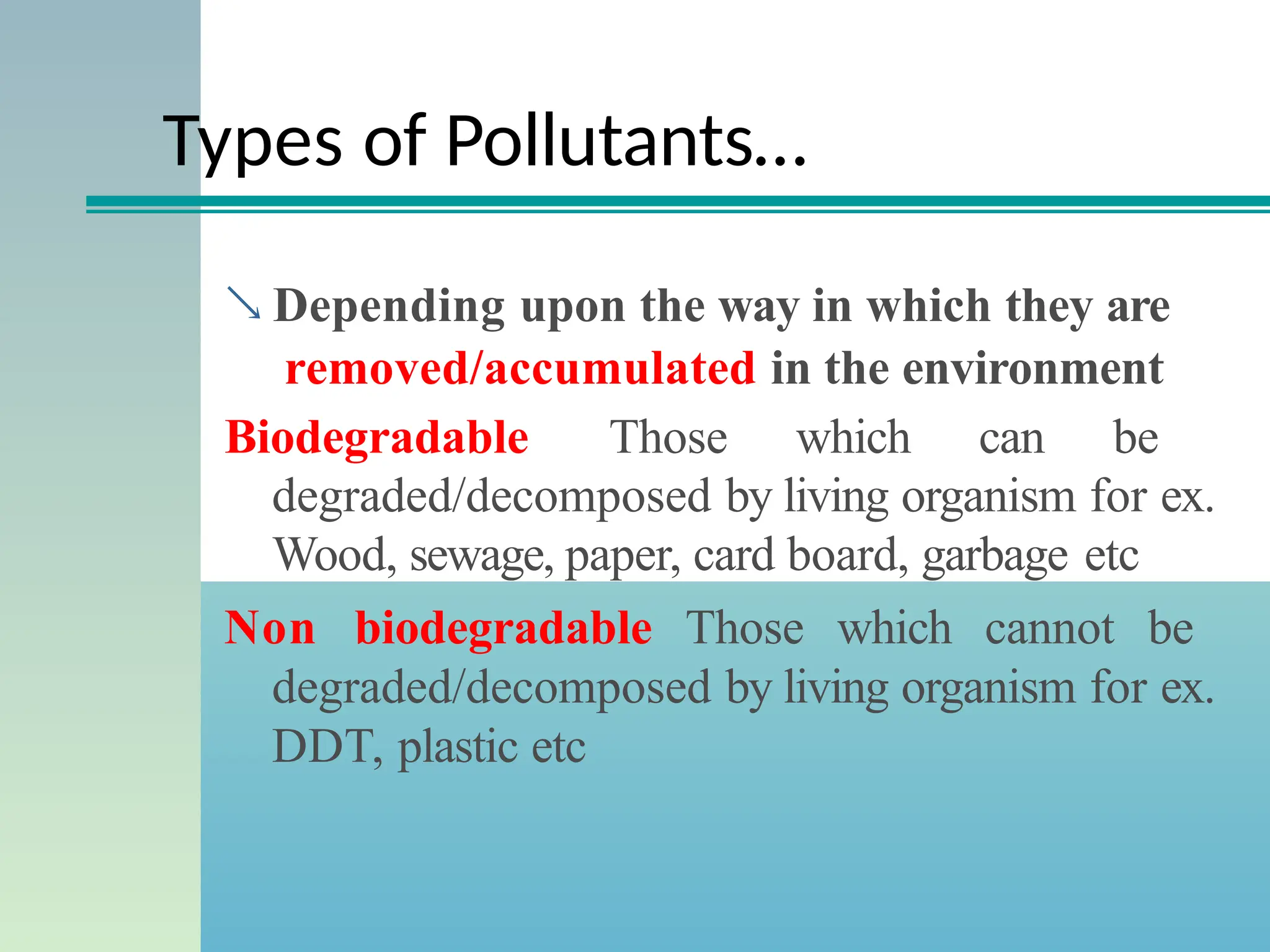 Types of Pollutants…
 Depending upon the way in which they are
removed/accumulated in the environment
Biodegradable Those which can be
degraded/decomposed by living organism for ex.
Wood, sewage, paper, card board, garbage etc
Non biodegradable Those which cannot be
degraded/decomposed by living organism for ex.
DDT, plastic etc
 