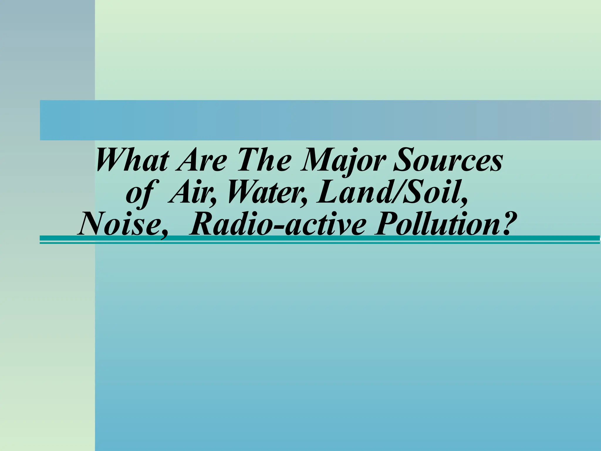 What Are The Major Sources
of Air, Water, Land/Soil,
Noise, Radio-active Pollution?
 
