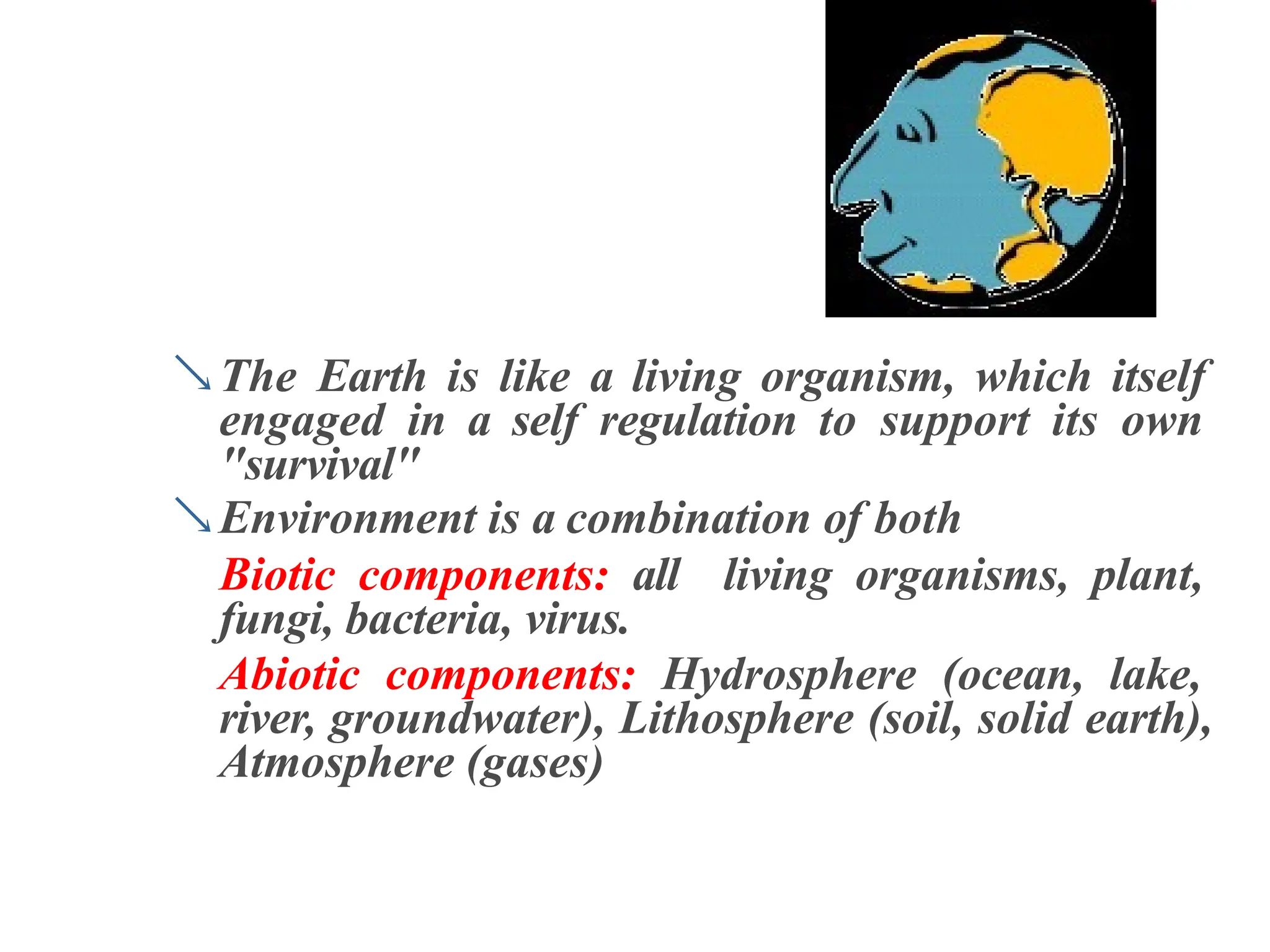 The Earth is like a living organism, which itself
engaged in a self regulation to support its own
"survival"
Environment is a combination of both
Biotic components: all living organisms, plant,
fungi, bacteria, virus.
Abiotic components: Hydrosphere (ocean, lake,
river, groundwater), Lithosphere (soil, solid earth),
Atmosphere (gases)
 