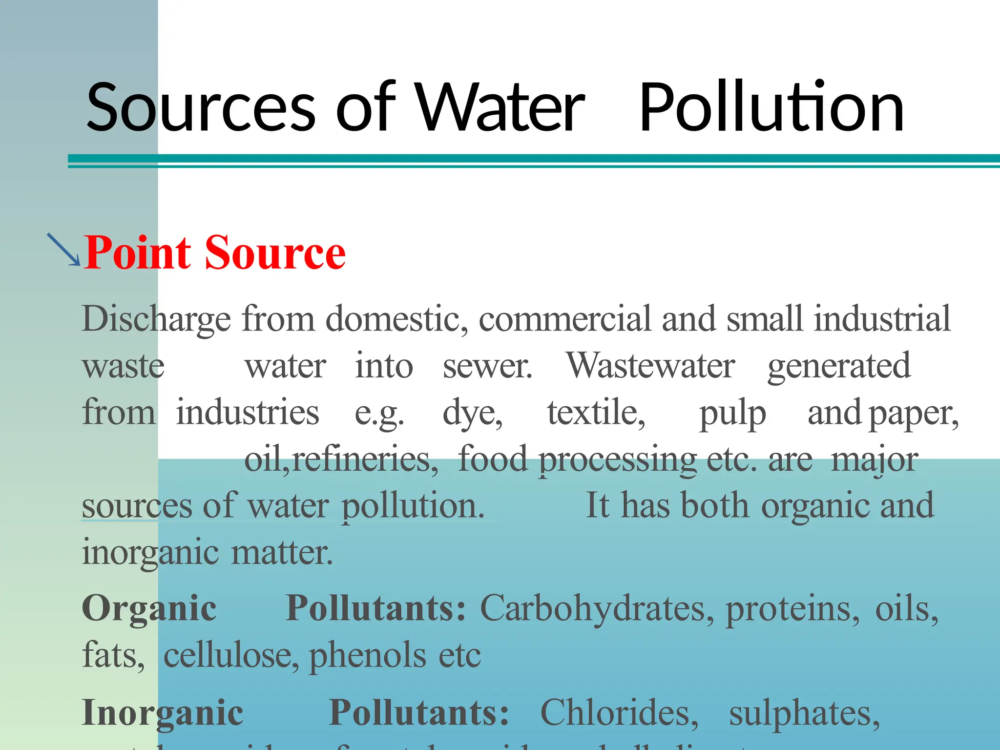 Sources of Water Pollution
Point Source
Discharge from domestic, commercial and small industrial
waste water into sewer. Wastewater generated
from industries e.g. dye, textile, pulp and paper,
oil,refineries, food processing etc. are major
sources of water pollution. It has both organic and
inorganic matter.
Organic Pollutants: Carbohydrates, proteins, oils,
fats, cellulose, phenols etc
Inorganic Pollutants: Chlorides, sulphates,
 
