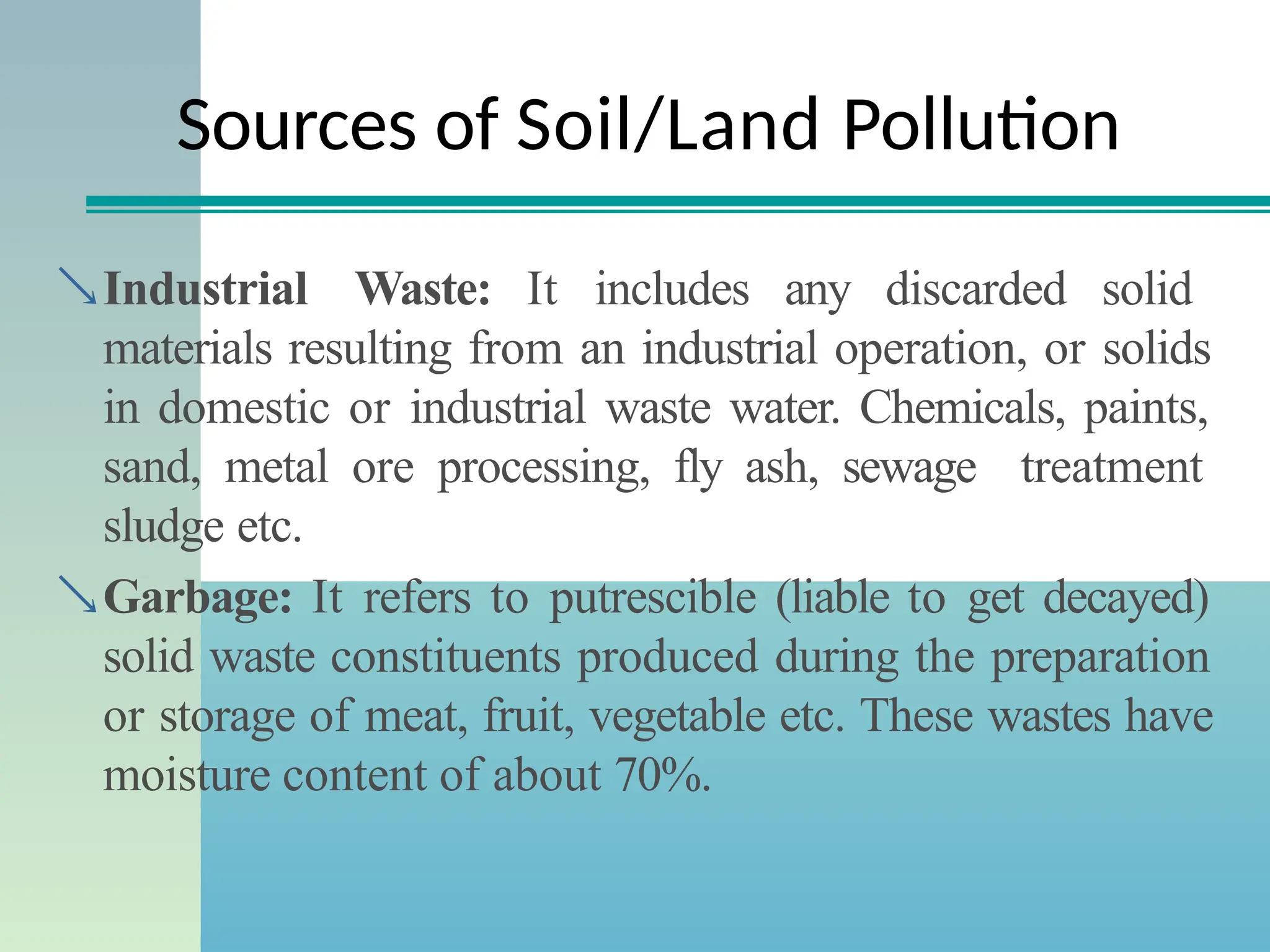 Sources of Soil/Land Pollution
Industrial Waste: It includes any discarded solid
materials resulting from an industrial operation, or solids
in domestic or industrial waste water. Chemicals, paints,
sand, metal ore processing, fly ash, sewage treatment
sludge etc.
Garbage: It refers to putrescible (liable to get decayed)
solid waste constituents produced during the preparation
or storage of meat, fruit, vegetable etc. These wastes have
moisture content of about 70%.
 