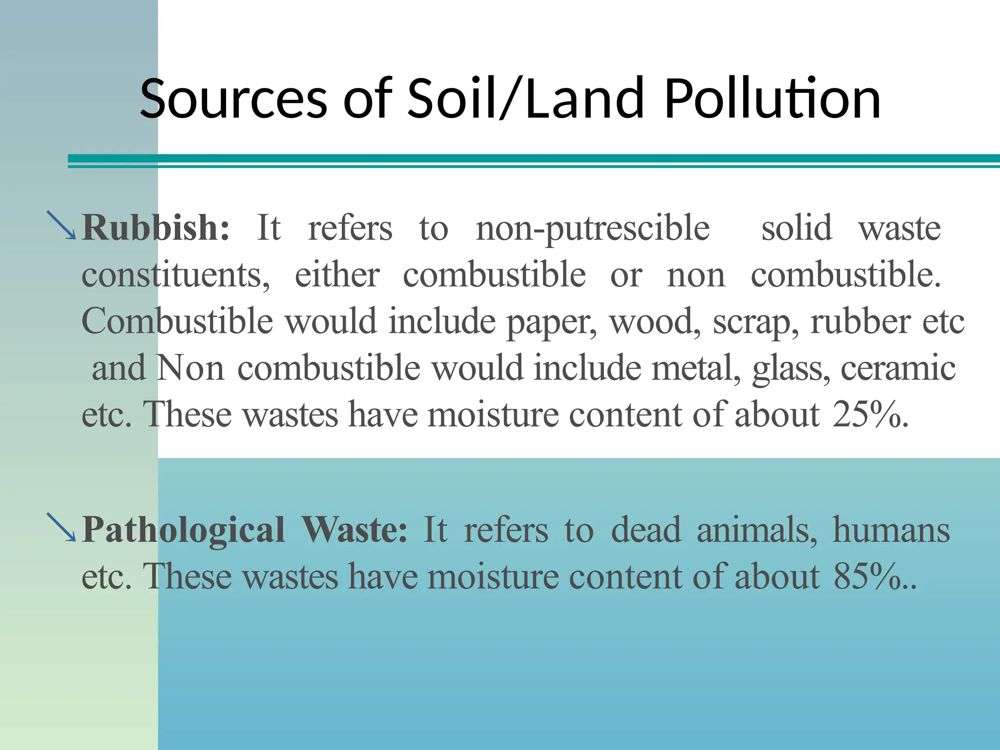 Sources of Soil/Land Pollution
Rubbish: It refers to non-putrescible solid waste
constituents, either combustible or non combustible.
Combustible would include paper, wood, scrap, rubber etc
and Non combustible would include metal, glass, ceramic
etc. These wastes have moisture content of about 25%.
Pathological Waste: It refers to dead animals, humans
etc. These wastes have moisture content of about 85%..
 