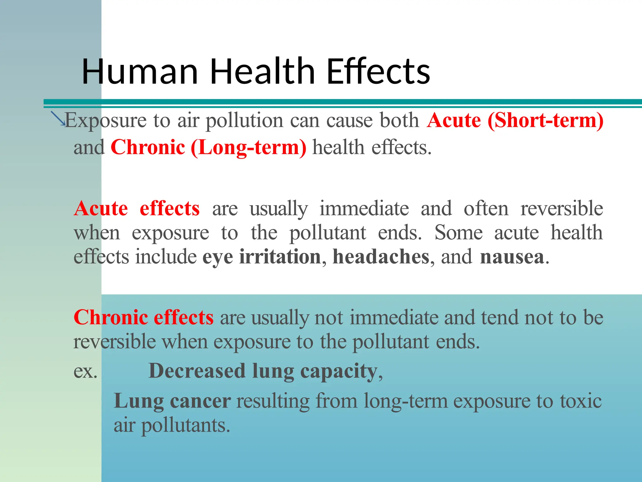 Human Health Effects
Exposure to air pollution can cause both Acute (Short-term)
and Chronic (Long-term) health effects.
Acute effects are usually immediate and often reversible
when exposure to the pollutant ends. Some acute health
effects include eye irritation, headaches, and nausea.
Chronic effects are usually not immediate and tend not to be
reversible when exposure to the pollutant ends.
ex. Decreased lung capacity,
Lung cancer resulting from long-term exposure to toxic
air pollutants.
 