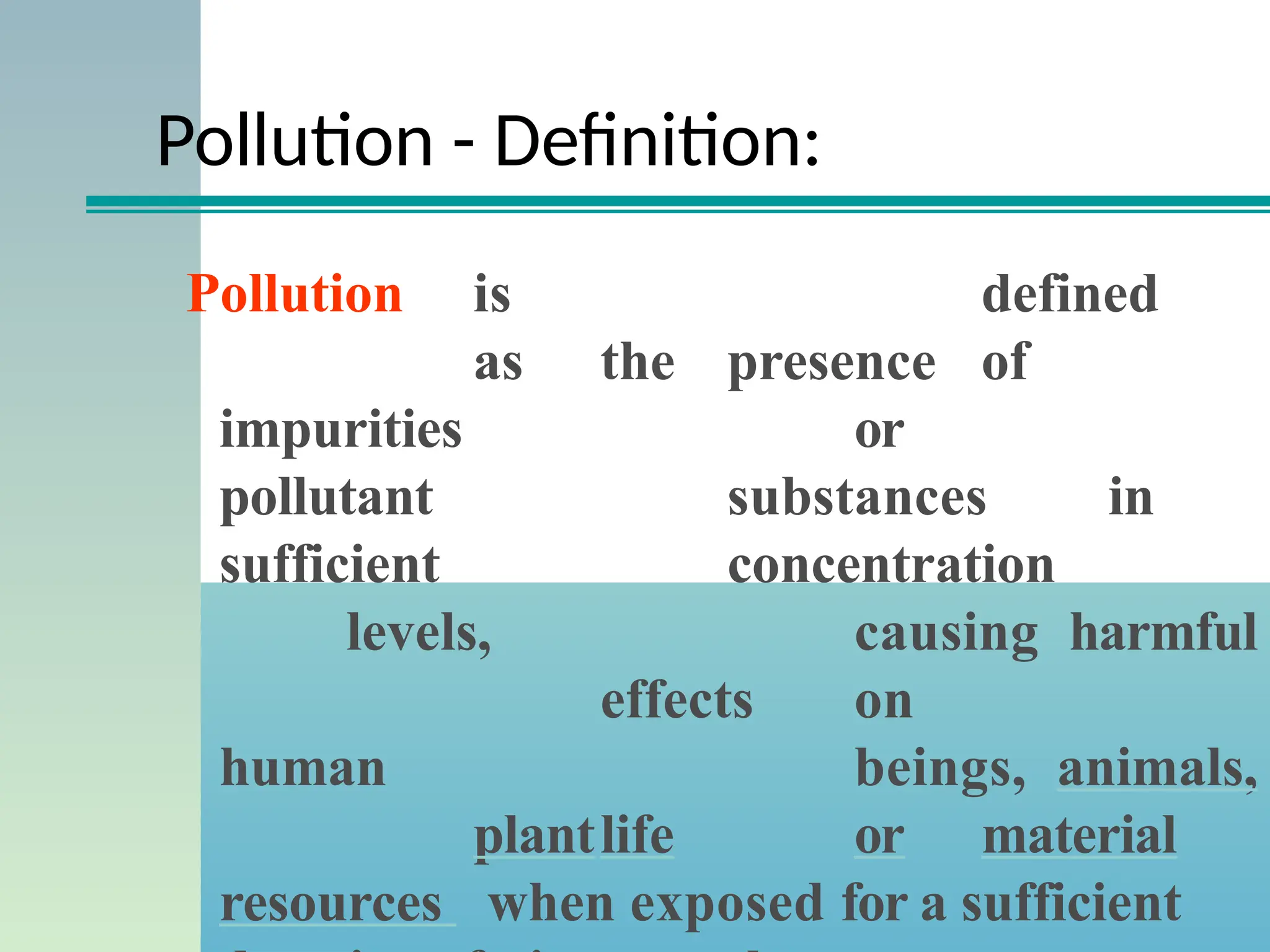 Pollution - Definition:
Pollution is defined
as the presence of
impurities or
pollutant substances in
sufficient concentration
levels, causing harmful
effects on
human beings, animals,
plantlife or material
resources when exposed for a sufficient
 