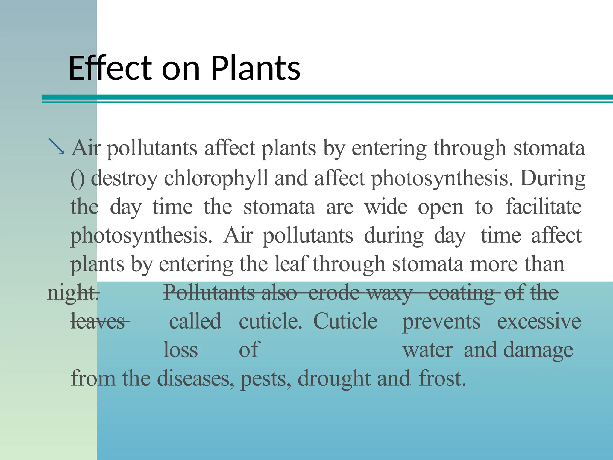 Effect on Plants
 Air pollutants affect plants by entering through stomata
() destroy chlorophyll and affect photosynthesis. During
the day time the stomata are wide open to facilitate
photosynthesis. Air pollutants during day time affect
plants by entering the leaf through stomata more than
night. Pollutants also erode waxy coating of the
leaves called cuticle. Cuticle prevents excessive
loss of water and damage
from the diseases, pests, drought and frost.
 