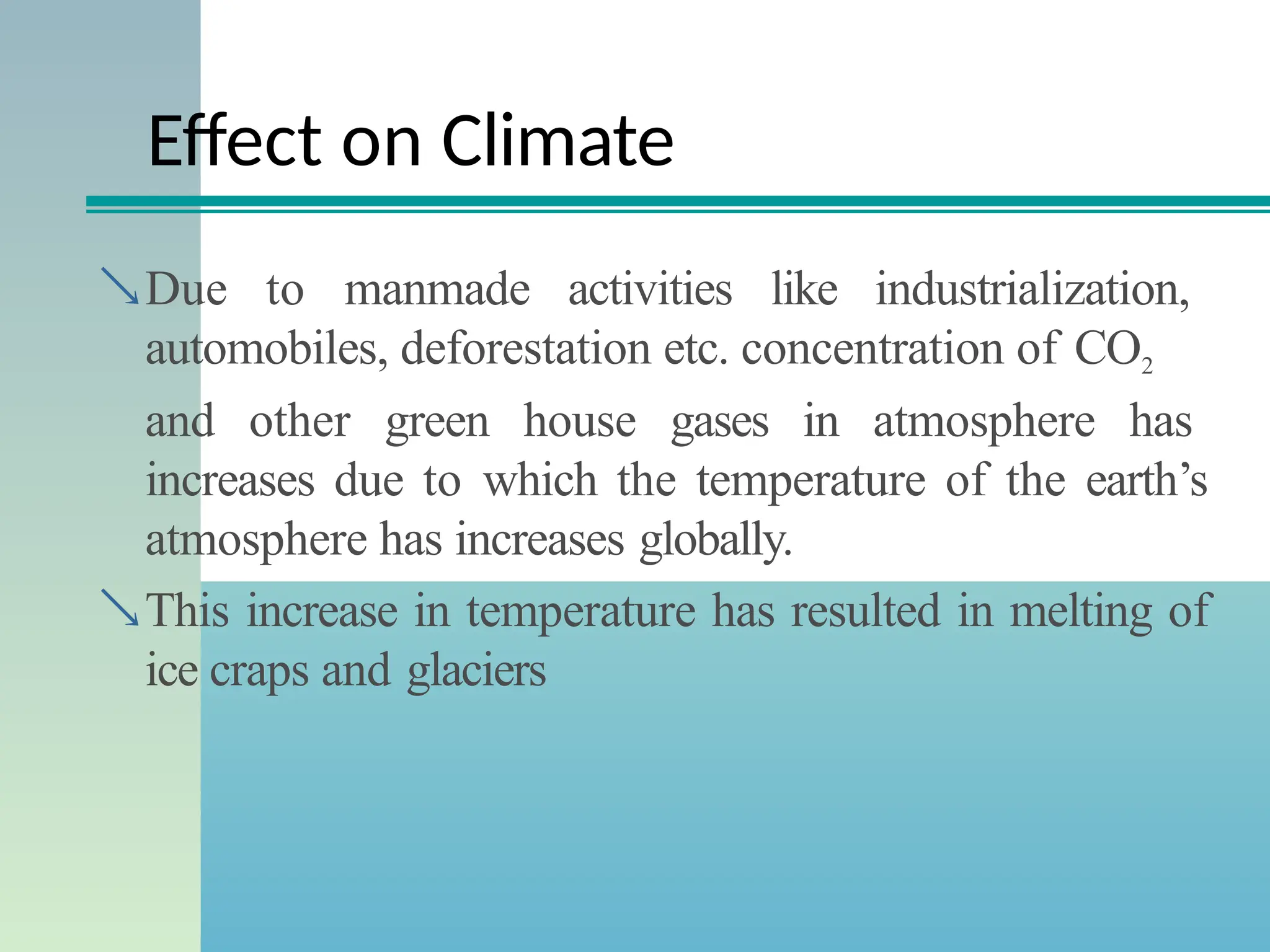 Effect on Climate
Due to manmade activities like industrialization,
automobiles, deforestation etc. concentration of CO2
and other green house gases in atmosphere has
increases due to which the temperature of the earth’s
atmosphere has increases globally.
This increase in temperature has resulted in melting of
ice craps and glaciers
 