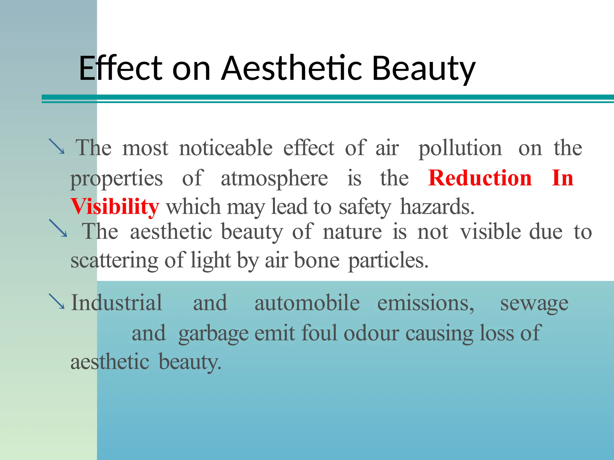 Effect on Aesthetic Beauty
 The most noticeable effect of air pollution on the
properties of atmosphere is the Reduction In
Visibility which may lead to safety hazards.
 The aesthetic beauty of nature is not visible due to
scattering of light by air bone particles.
 Industrial and automobile emissions, sewage
and garbage emit foul odour causing loss of
aesthetic beauty.
 