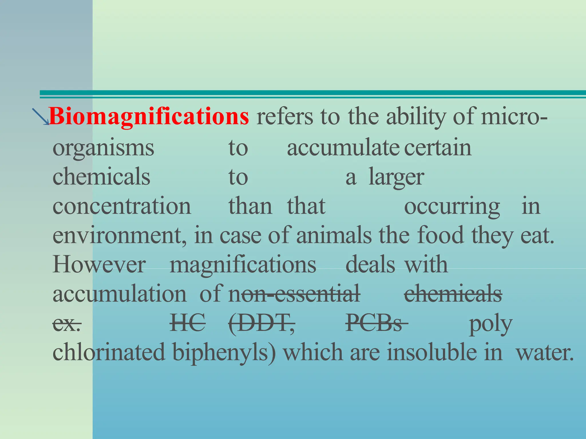 Biomagnifications refers to the ability of micro-
organisms to accumulatecertain
chemicals to a larger
concentration than that occurring in
environment, in case of animals the food they eat.
However magnifications deals with
accumulation of non-essential chemicals
ex. HC (DDT, PCBs poly
chlorinated biphenyls) which are insoluble in water.
 