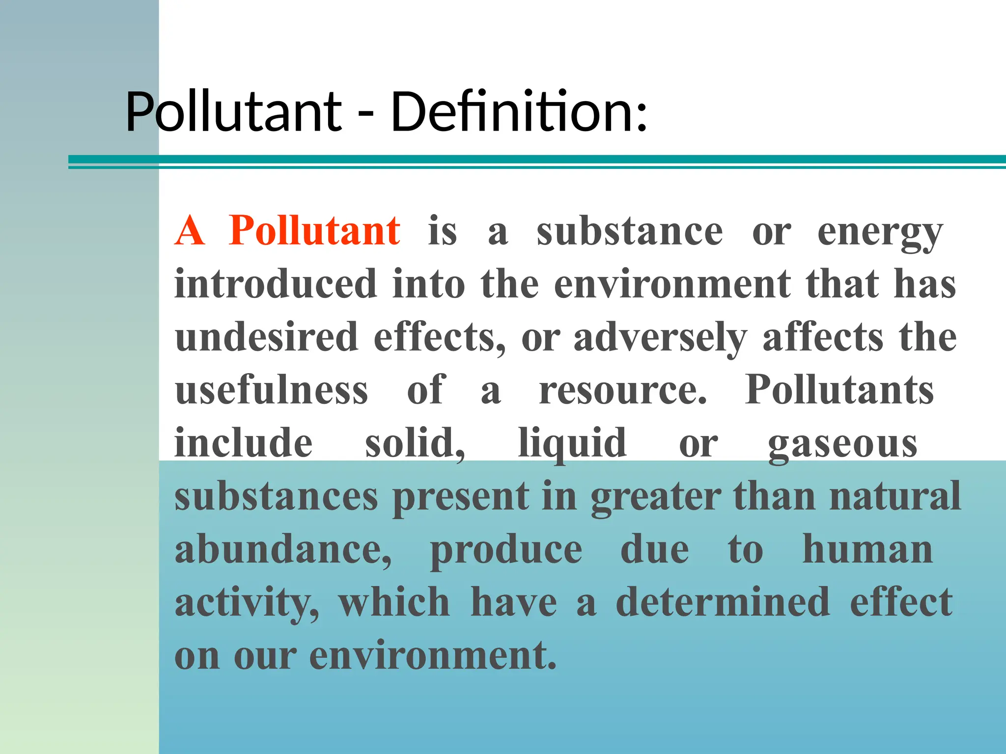 Pollutant - Definition:
A Pollutant is a substance or energy
introduced into the environment that has
undesired effects, or adversely affects the
usefulness of a resource. Pollutants
include solid, liquid or gaseous
substances present in greater than natural
abundance, produce due to human
activity, which have a determined effect
on our environment.
 