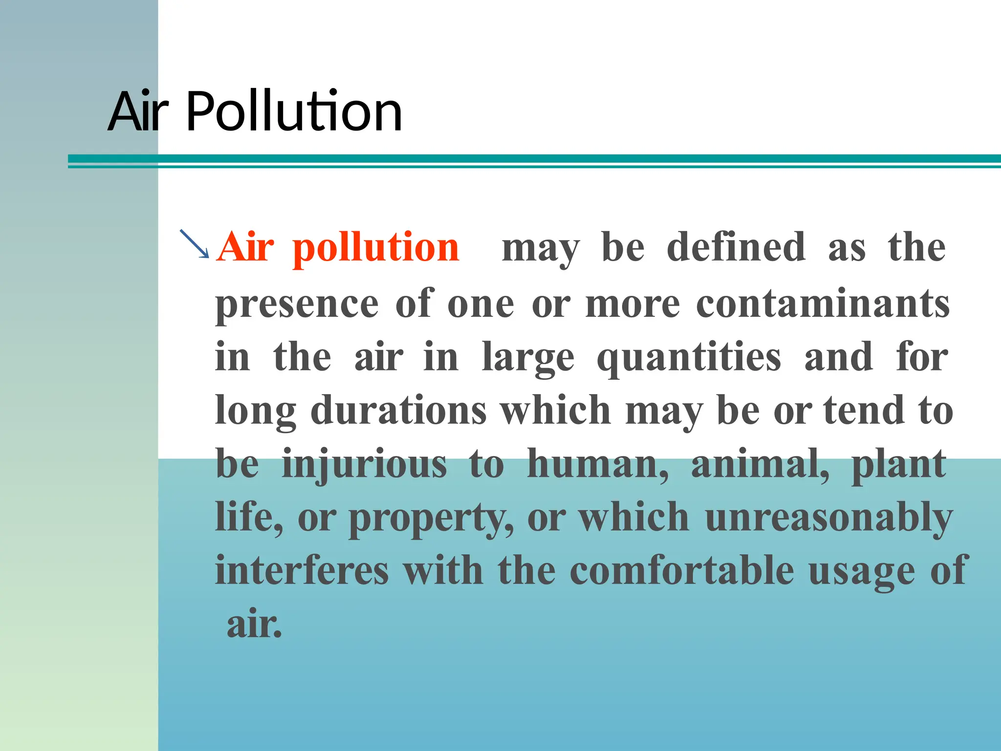 Air Pollution
Air pollution may be defined as the
presence of one or more contaminants
in the air in large quantities and for
long durations which may be or tend to
be injurious to human, animal, plant
life, or property, or which unreasonably
interferes with the comfortable usage of
air.
 