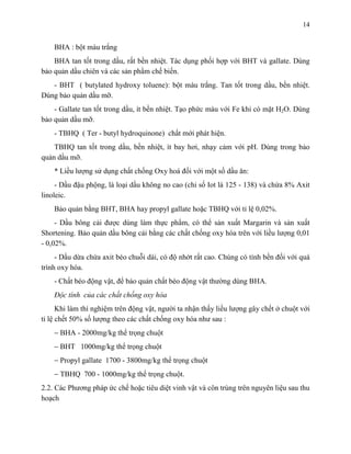 14 
BHA : bột màu trắng 
BHA tan tốt trong dầu, rất bền nhiệt. Tác dụng phối hợp với BHT và gallate. Dùng 
bảo quản dầu chiên và các sản phẩm chế biến. 
- BHT ( butylated hydroxy toluene): bột màu trắng. Tan tốt trong dầu, bền nhiệt. 
Dùng bảo quản dầu mỡ. 
- Gallate tan tốt trong dầu, ít bền nhiệt. Tạo phức màu với Fe khi có mặt H2O. Dùng 
bảo quản dầu mỡ. 
- TBHQ ( Ter - butyl hydroquinone) chất mới phát hiện. 
TBHQ tan tốt trong dầu, bền nhiệt, ít bay hơi, nhạy cảm với pH. Dùng trong bảo 
quản dầu mỡ. 
* Liều lượng sử dụng chất chống Oxy hoá đối với một số dầu ăn: 
- Dầu đậu phộng, là loại dầu không no cao (chỉ số Iot là 125 - 138) và chứa 8% Axit 
linoleic. 
Bảo quản bằng BHT, BHA hay propyl gallate hoặc TBHQ với tỉ lệ 0,02%. 
- Dầu bông cải được dùng làm thực phẩm, có thể sản xuất Margarin và sản xuất 
Shortening. Bảo quản dầu bông cải bằng các chất chống oxy hóa trên với liều lượng 0,01 
- 0,02%. 
- Dầu dừa chứa axit béo chuỗi dài, có độ nhớt rất cao. Chúng có tính bền đối với quá 
trình oxy hóa. 
- Chất béo động vật, để bảo quản chất béo động vật thường dùng BHA. 
Độc tính của các chất chống oxy hóa 
Khi làm thí nghiệm trên động vật, người ta nhận thấy liều lượng gây chết ở chuột với 
tỉ lệ chết 50% số lượng theo các chất chống oxy hóa như sau : 
 BHA - 2000mg/kg thể trọng chuột 
 BHT 1000mg/kg thể trọng chuột 
 Propyl gallate 1700 - 3800mg/kg thể trọng chuột 
 TBHQ 700 - 1000mg/kg thể trọng chuột. 
2.2. Các Phương pháp ức chế hoặc tiêu diệt vinh vật và côn trùng trên nguyên liệu sau thu 
hoạch 
 