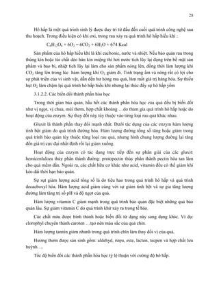 28 
Hô hấp là một quá trình sinh l được duy trì từ đầu đến cuối quá trình công nghệ sau 
thu hoạch. Trong điều kiện có khí oxi, trong rau xảy ra quá trình hô hấp hiếu khí : 
C6H12O6 + 6O2 = 6CO2 + 6H2O + 674 Kcal 
Sản phẩm của hô hấp hiếu khí là khí cacbonic, nước và nhiệt. Nếu bảo quản rau trong 
thùng kín hoặc túi chất dẻo hàn kín miệng thì hơi nước tích lũy lại đọng trên bề mặt sản 
phẩm và bao bì, nhiệt tích lũy lại làm cho sản phẩm nóng lên, đồng thời làm lượng khí 
CO2 tăng lên trong lúc hàm lượng khí O2 giảm đi. Tình trạng ẩm và nóng rất có lợi cho 
sự phát triển của vi sinh vật, dẫn đến hư hỏng rau quả, làm mất giá trị hàng hóa. Sự thiếu 
hụt O2 làm chậm lại quá trình hô hấp hiếu khí nhưng lại thúc đẩy sự hô hấp yếm 
3.1.2.2. Các biến đổi thành phần hóa học 
Trong thời gian bảo quản, hầu hết các thành phần hóa học của quả đều bị biến đổi 
như vị ngọt, vị chua, mùi thơm, hợp chất khoáng …do tham gia quá trình hô hấp hoặc do 
hoạt động của enzym. Sự thay đổi này tùy thuộc vào từng loại rau quả khác nhau. 
Gluxit là thành phần thay đổi mạnh nhất. Dưới tác dụng của các enzym hàm lượng 
tinh bột giảm do quá trình đường hóa. Hàm lượng đường tổng số tăng hoặc giảm trong 
quá trình bảo quản tùy thuộc từng loại rau quả, nhưng hình chung lượng đường lại tăng 
đến giá trị cực đại nhất định rồi lại giảm xuống. 
Hoạt động của enzym có tác dụng trực tiếp đến sự phân giải của các gluxit: 
hemicenluloza thủy phân thành đường: protopectin thủy phân thành pectin hòa tan làm 
cho quả mềm dần. Ngoài ra, các chất hữu cơ khác như acid, vitamin đều có thể giảm khi 
kéo dài thời hạn bảo quản. 
Sự sụt giảm lượng acid tổng số là do tiêu hao trong quá trình hô hấp và quá trình 
decacboxyl hóa. Hàm lượng acid giảm cùng với sự giảm tinh bột và sự gia tăng lượng 
đường làm tăng trị số pH và độ ngọt của quả. 
Hàm lượng vitamin C giảm mạnh trong quá trình bảo quản đặc biệt những quả bảo 
quản lâu. Sự giảm vitamin C do quá trình khử xảy ra trong tế bào. 
Các chất màu được hình thành hoặc biến đổi từ dạng này sang dạng khác. Ví dụ: 
clorophyl chuyển thành caroten …tạo nên màu sắc của quả chín. 
Hàm lượng tannin giảm nhanh trong quá trình chín làm thay đổi vị của quả. 
Hương thơm được sản sinh gồm: aldehyd, rượu, este, lacton, tecpen và hợp chất lưu 
huỳnh…. 
Tốc độ biến đổi các thành phần hóa học tỷ lệ thuận với cường độ hô hấp. 
 