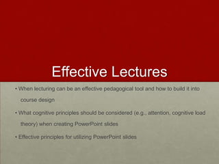 Effective Lectures
• When lecturing can be an effective pedagogical tool and how to build it into
course design
• What cognitive principles should be considered (e.g., attention, cognitive load
theory) when creating PowerPoint slides
• Effective principles for utilizing PowerPoint slides

 