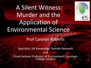 A Silent Witness:
Murder and the
Application of
Environmental Science
Prof Carolyn Roberts
Specialist, UK Knowledge Transfer Network
and
Frank Jackson Professor of Environment, Gresham
College London
 