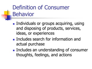 Definition of Consumer
Behavior
 Individuals or groups acquiring, using
and disposing of products, services,
ideas, or experiences
 Includes search for information and
actual purchase
 Includes an understanding of consumer
thoughts, feelings, and actions
 