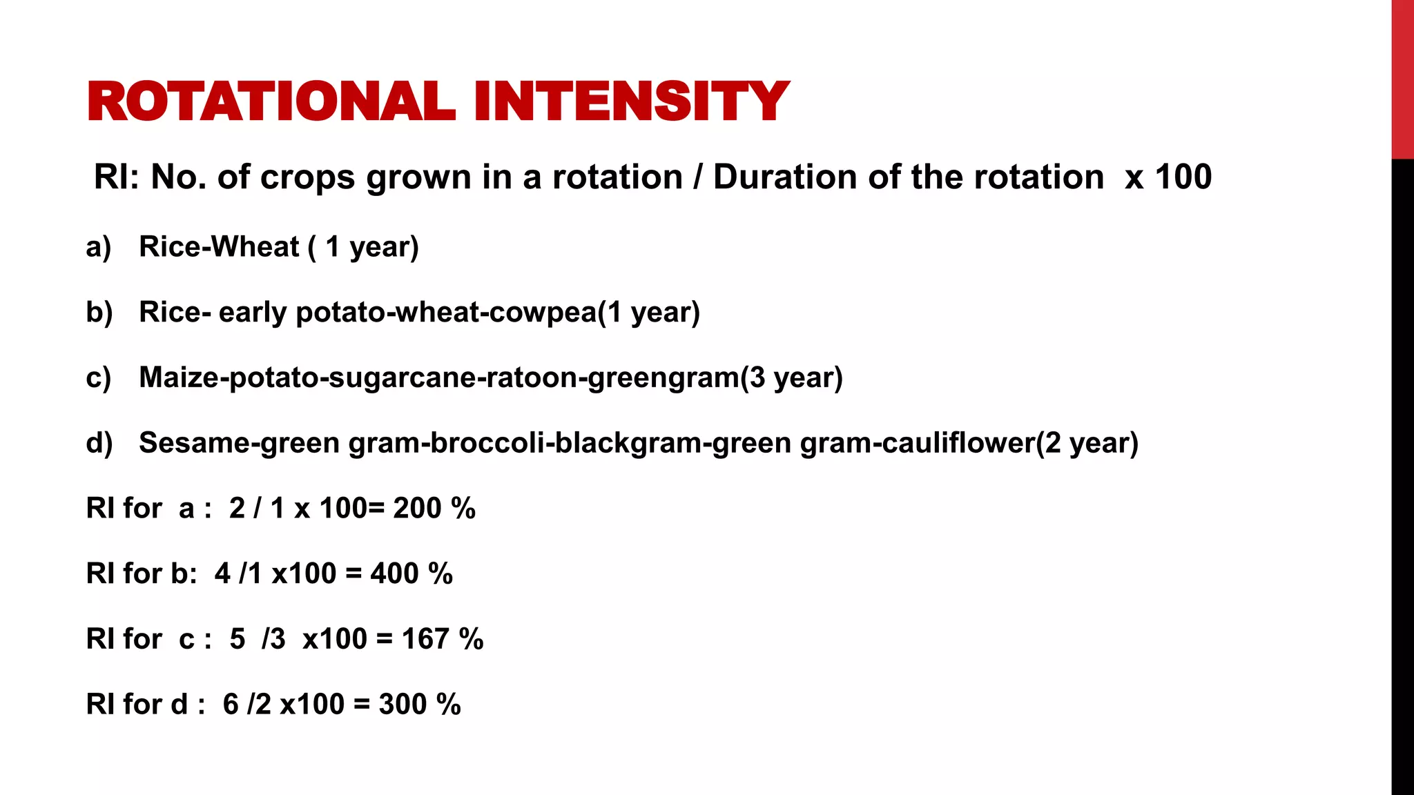 ROTATIONAL INTENSITY
RI: No. of crops grown in a rotation / Duration of the rotation x 100
a) Rice-Wheat ( 1 year)
b) Rice- early potato-wheat-cowpea(1 year)
c) Maize-potato-sugarcane-ratoon-greengram(3 year)
d) Sesame-green gram-broccoli-blackgram-green gram-cauliflower(2 year)
RI for a : 2 / 1 x 100= 200 %
RI for b: 4 /1 x100 = 400 %
RI for c : 5 /3 x100 = 167 %
RI for d : 6 /2 x100 = 300 %
 
