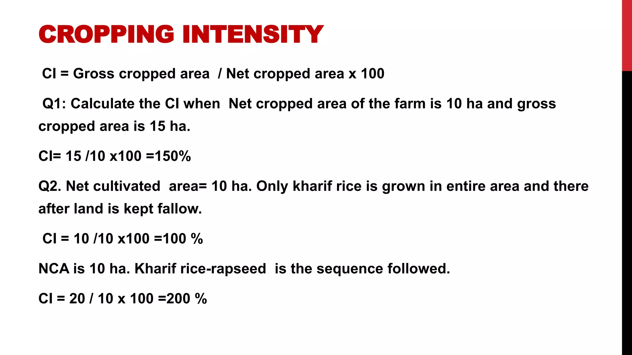 CROPPING INTENSITY
CI = Gross cropped area / Net cropped area x 100
Q1: Calculate the CI when Net cropped area of the farm is 10 ha and gross
cropped area is 15 ha.
CI= 15 /10 x100 =150%
Q2. Net cultivated area= 10 ha. Only kharif rice is grown in entire area and there
after land is kept fallow.
CI = 10 /10 x100 =100 %
NCA is 10 ha. Kharif rice-rapseed is the sequence followed.
CI = 20 / 10 x 100 =200 %
 