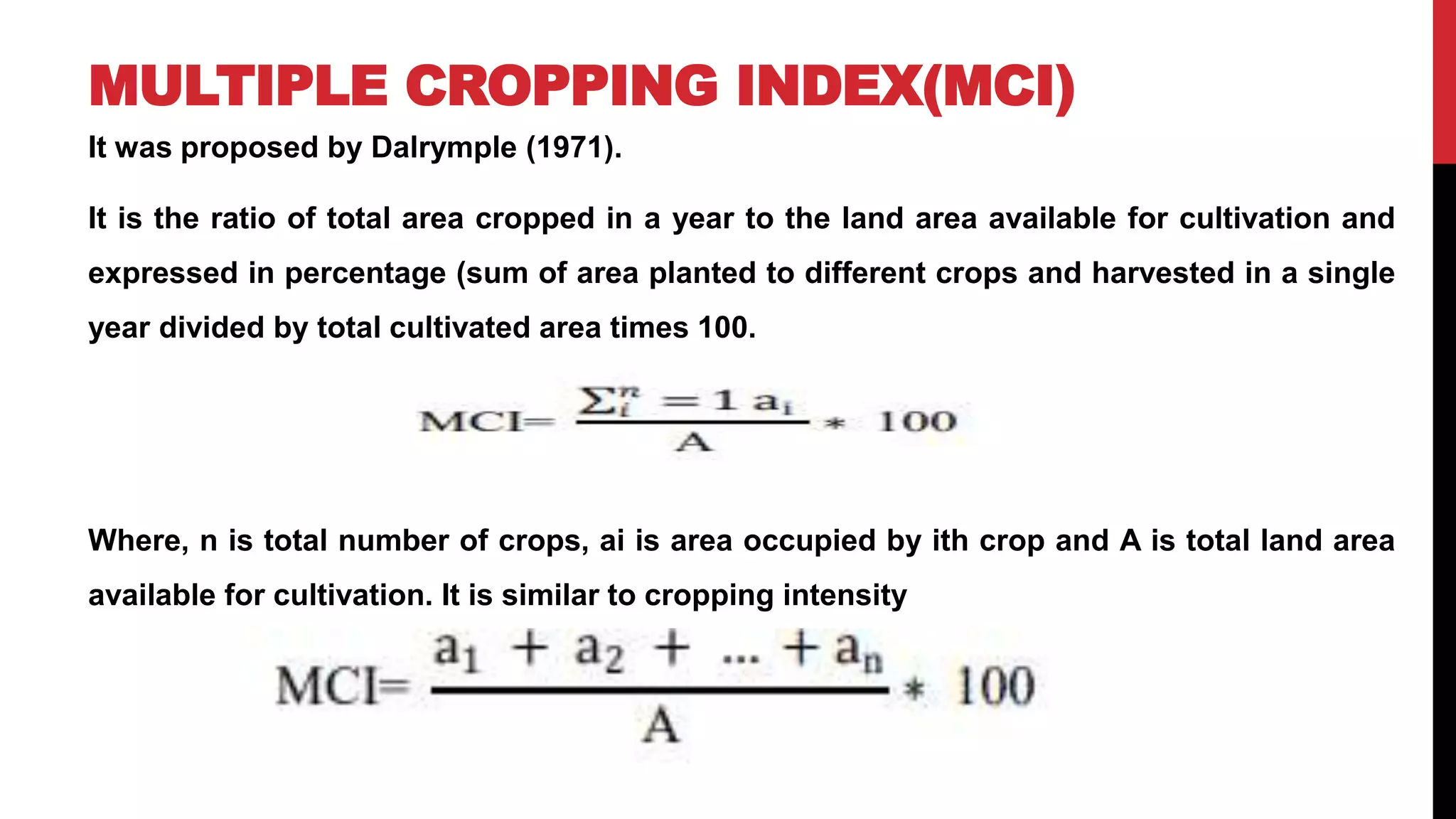 MULTIPLE CROPPING INDEX(MCI)
It was proposed by Dalrymple (1971).
It is the ratio of total area cropped in a year to the land area available for cultivation and
expressed in percentage (sum of area planted to different crops and harvested in a single
year divided by total cultivated area times 100.
Where, n is total number of crops, ai is area occupied by ith crop and A is total land area
available for cultivation. It is similar to cropping intensity
 