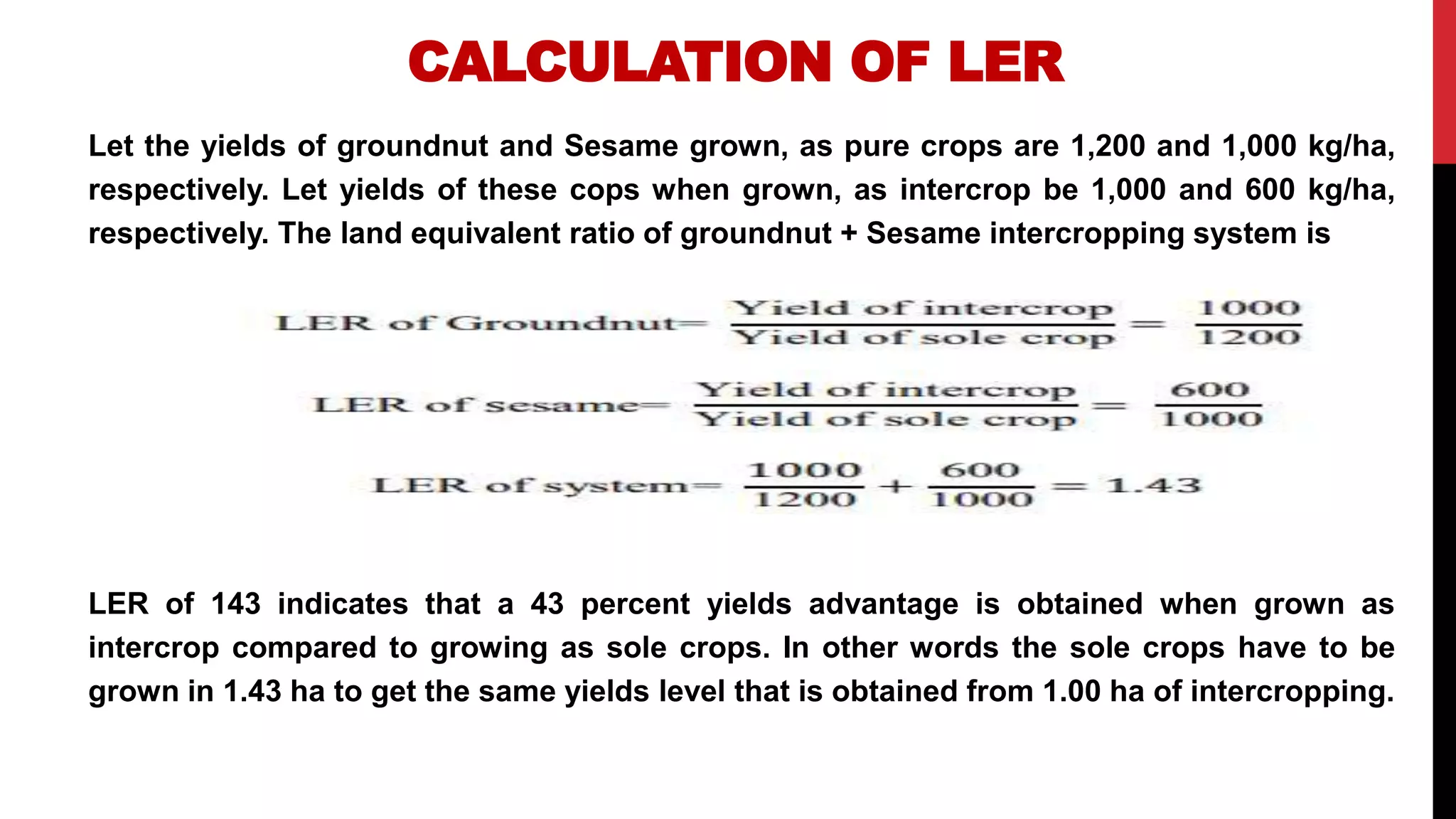 CALCULATION OF LER
Let the yields of groundnut and Sesame grown, as pure crops are 1,200 and 1,000 kg/ha,
respectively. Let yields of these cops when grown, as intercrop be 1,000 and 600 kg/ha,
respectively. The land equivalent ratio of groundnut + Sesame intercropping system is
LER of 143 indicates that a 43 percent yields advantage is obtained when grown as
intercrop compared to growing as sole crops. In other words the sole crops have to be
grown in 1.43 ha to get the same yields level that is obtained from 1.00 ha of intercropping.
 