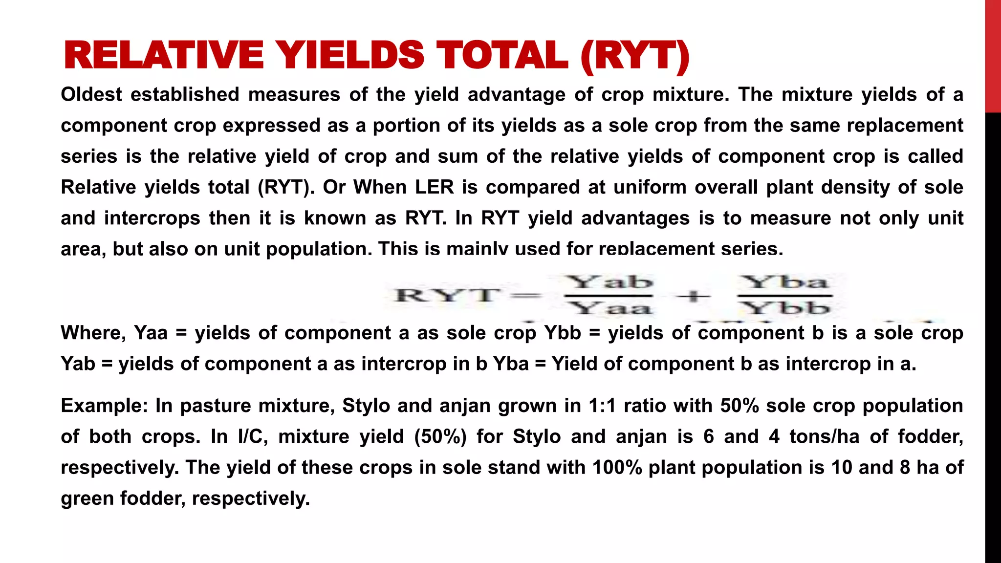 RELATIVE YIELDS TOTAL (RYT)
Oldest established measures of the yield advantage of crop mixture. The mixture yields of a
component crop expressed as a portion of its yields as a sole crop from the same replacement
series is the relative yield of crop and sum of the relative yields of component crop is called
Relative yields total (RYT). Or When LER is compared at uniform overall plant density of sole
and intercrops then it is known as RYT. In RYT yield advantages is to measure not only unit
area, but also on unit population. This is mainly used for replacement series.
Where, Yaa = yields of component a as sole crop Ybb = yields of component b is a sole crop
Yab = yields of component a as intercrop in b Yba = Yield of component b as intercrop in a.
Example: In pasture mixture, Stylo and anjan grown in 1:1 ratio with 50% sole crop population
of both crops. In I/C, mixture yield (50%) for Stylo and anjan is 6 and 4 tons/ha of fodder,
respectively. The yield of these crops in sole stand with 100% plant population is 10 and 8 ha of
green fodder, respectively.
 