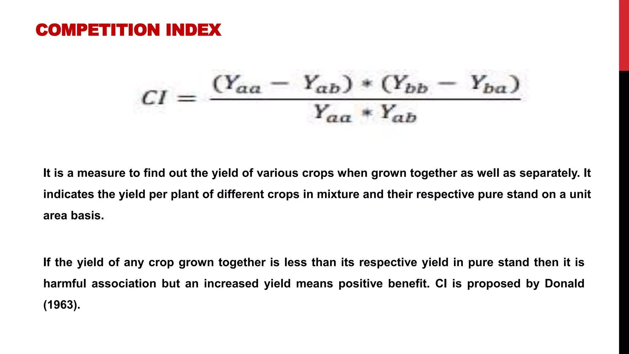 COMPETITION INDEX
It is a measure to find out the yield of various crops when grown together as well as separately. It
indicates the yield per plant of different crops in mixture and their respective pure stand on a unit
area basis.
If the yield of any crop grown together is less than its respective yield in pure stand then it is
harmful association but an increased yield means positive benefit. CI is proposed by Donald
(1963).
 