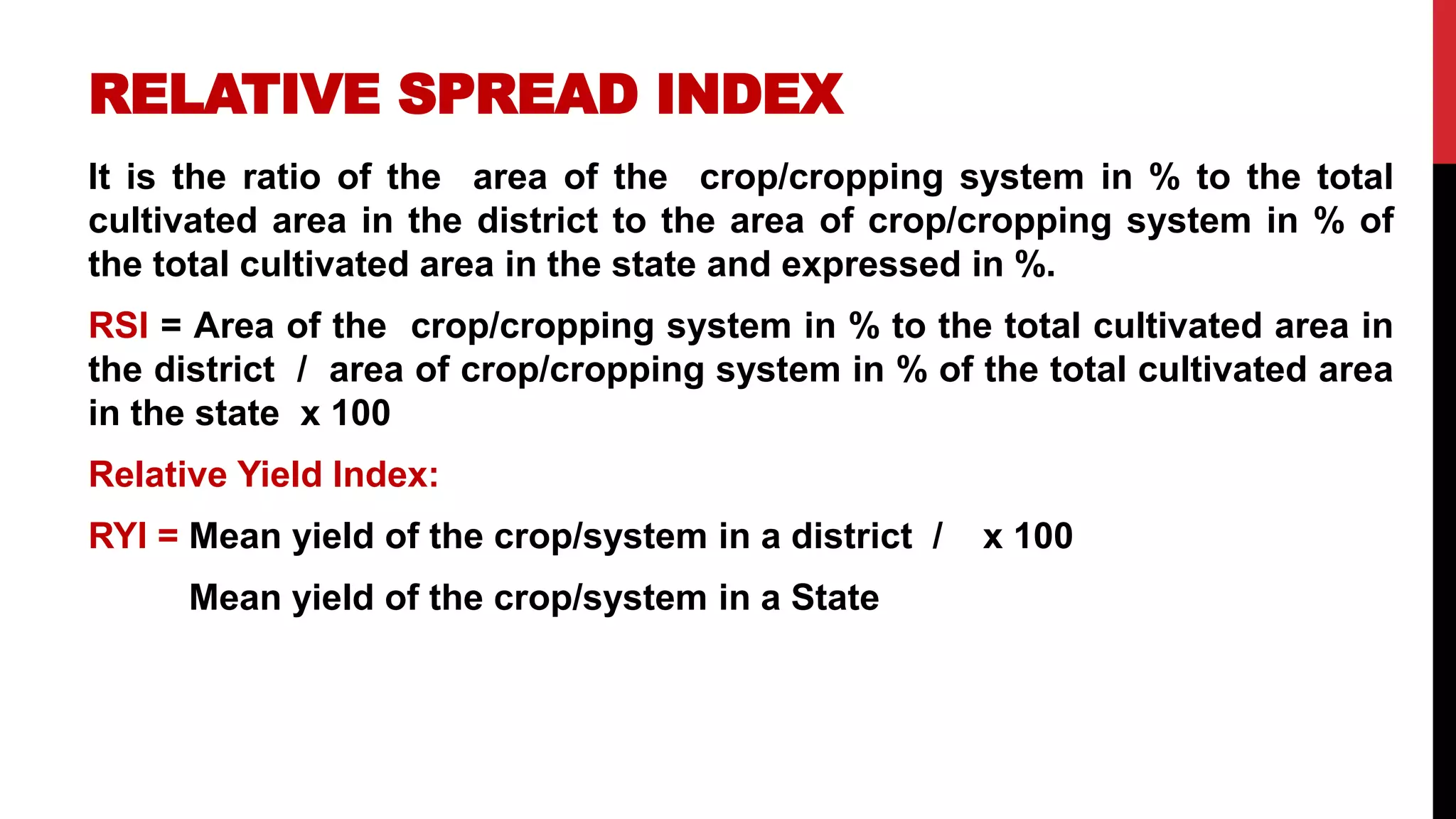RELATIVE SPREAD INDEX
It is the ratio of the area of the crop/cropping system in % to the total
cultivated area in the district to the area of crop/cropping system in % of
the total cultivated area in the state and expressed in %.
RSI = Area of the crop/cropping system in % to the total cultivated area in
the district / area of crop/cropping system in % of the total cultivated area
in the state x 100
Relative Yield Index:
RYI = Mean yield of the crop/system in a district / x 100
Mean yield of the crop/system in a State
 