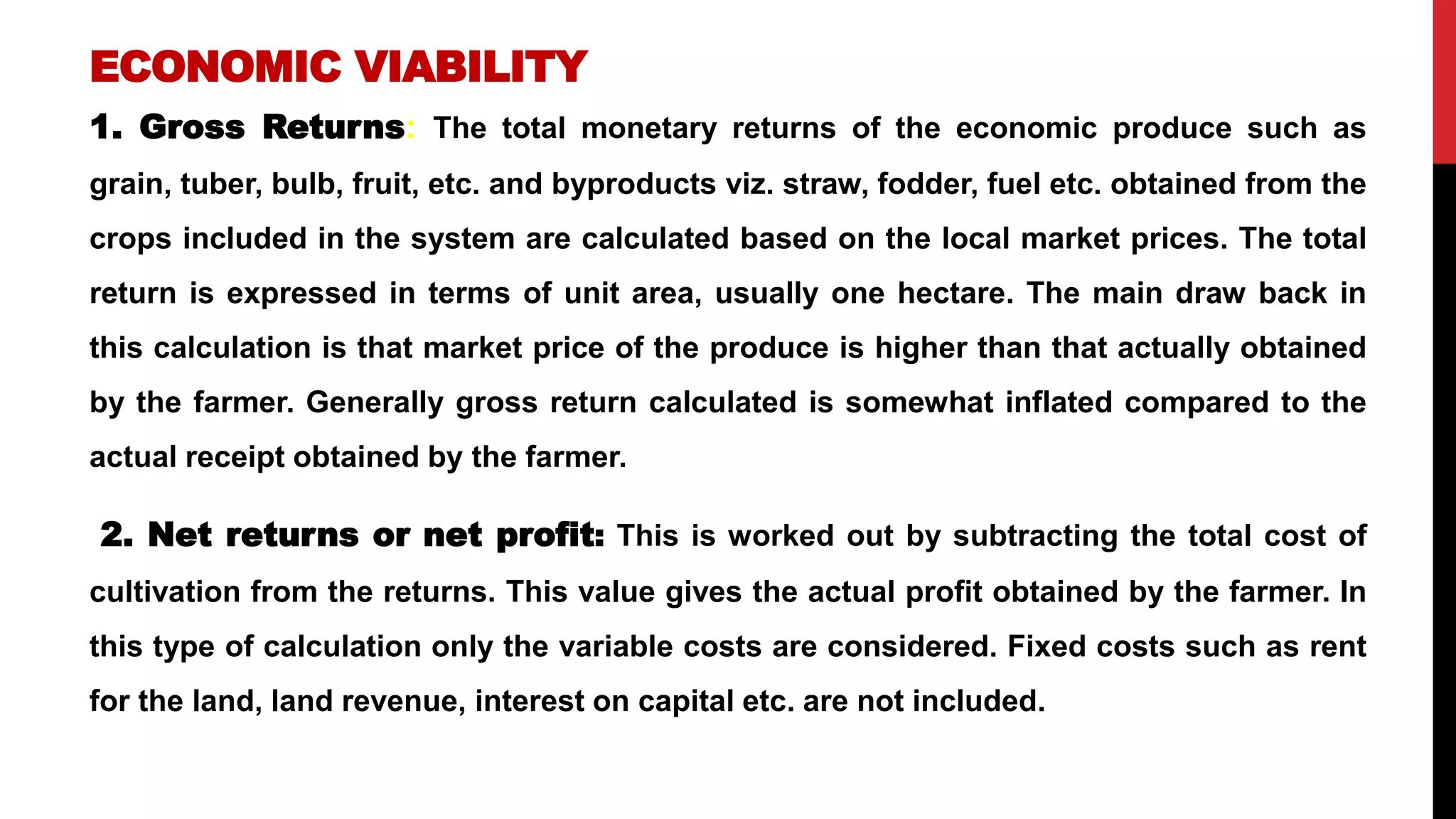 ECONOMIC VIABILITY
1. Gross Returns: The total monetary returns of the economic produce such as
grain, tuber, bulb, fruit, etc. and byproducts viz. straw, fodder, fuel etc. obtained from the
crops included in the system are calculated based on the local market prices. The total
return is expressed in terms of unit area, usually one hectare. The main draw back in
this calculation is that market price of the produce is higher than that actually obtained
by the farmer. Generally gross return calculated is somewhat inflated compared to the
actual receipt obtained by the farmer.
2. Net returns or net profit: This is worked out by subtracting the total cost of
cultivation from the returns. This value gives the actual profit obtained by the farmer. In
this type of calculation only the variable costs are considered. Fixed costs such as rent
for the land, land revenue, interest on capital etc. are not included.
 