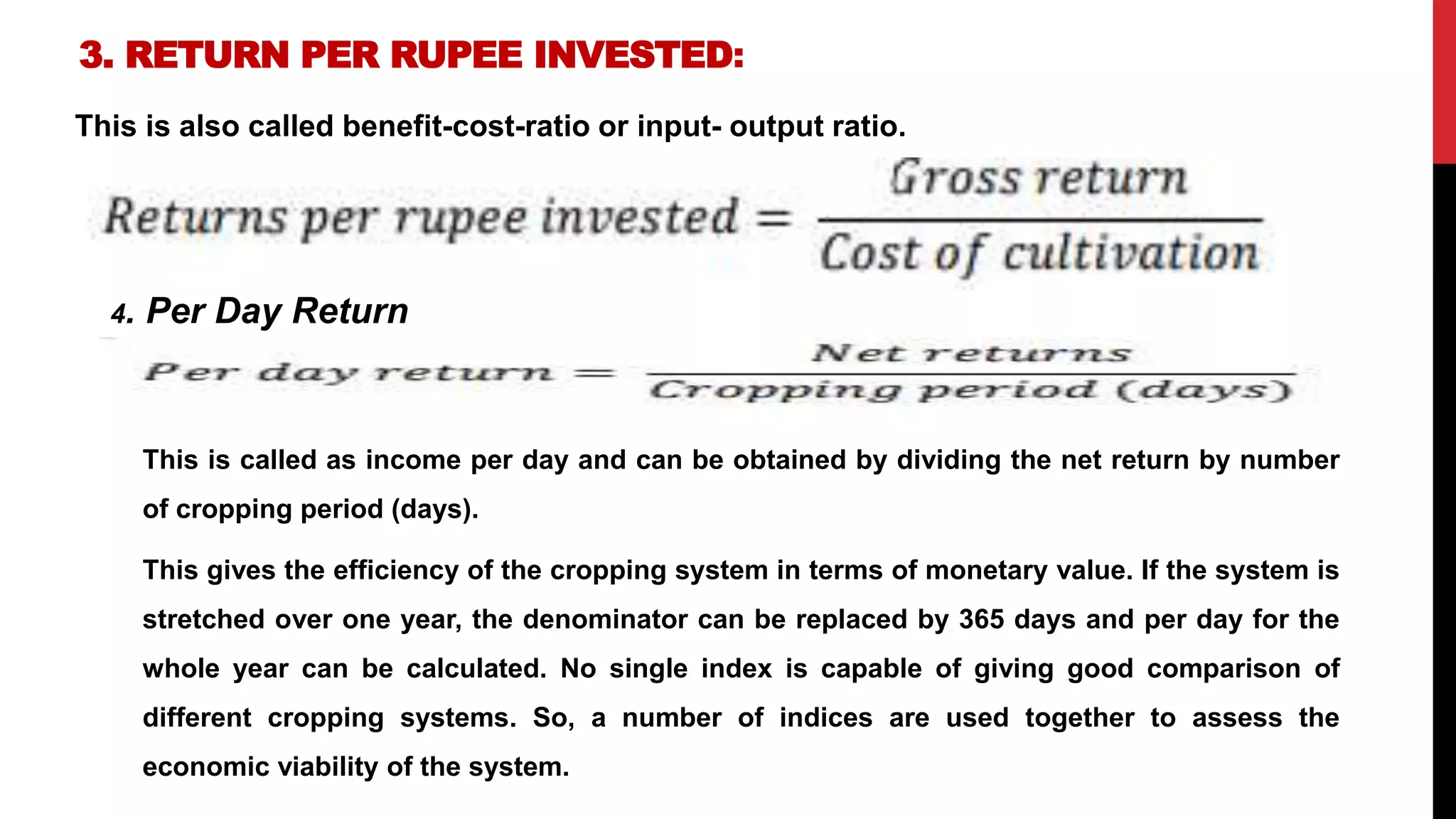 3. RETURN PER RUPEE INVESTED:
This is also called benefit-cost-ratio or input- output ratio.
4. Per Day Return
This is called as income per day and can be obtained by dividing the net return by number
of cropping period (days).
This gives the efficiency of the cropping system in terms of monetary value. If the system is
stretched over one year, the denominator can be replaced by 365 days and per day for the
whole year can be calculated. No single index is capable of giving good comparison of
different cropping systems. So, a number of indices are used together to assess the
economic viability of the system.
 