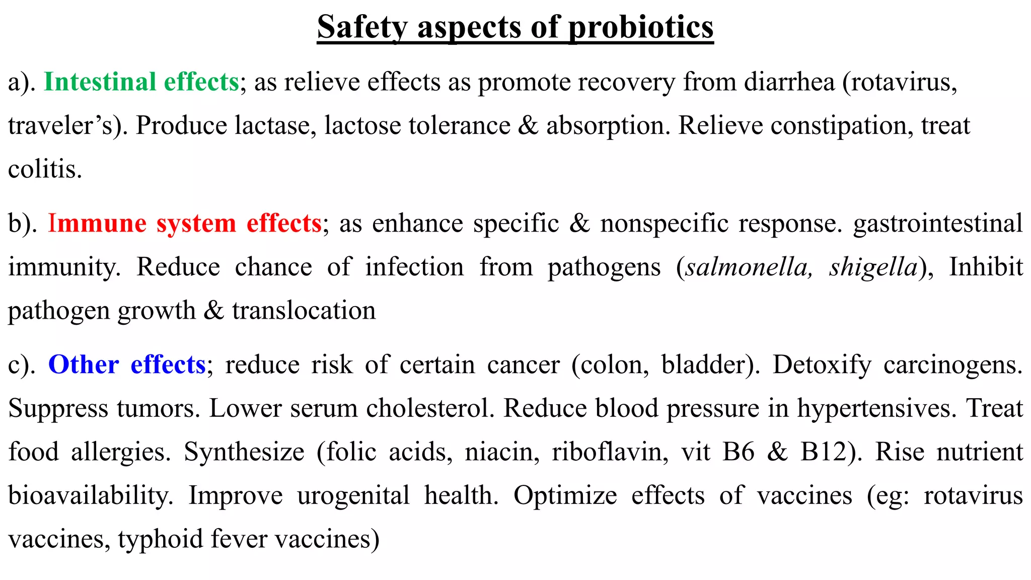 Safety aspects of probiotics
a). Intestinal effects; as relieve effects as promote recovery from diarrhea (rotavirus,
traveler’s). Produce lactase, lactose tolerance & absorption. Relieve constipation, treat
colitis.
b). Immune system effects; as enhance specific & nonspecific response. gastrointestinal
immunity. Reduce chance of infection from pathogens (salmonella, shigella), Inhibit
pathogen growth & translocation
c). Other effects; reduce risk of certain cancer (colon, bladder). Detoxify carcinogens.
Suppress tumors. Lower serum cholesterol. Reduce blood pressure in hypertensives. Treat
food allergies. Synthesize (folic acids, niacin, riboflavin, vit B6 & B12). Rise nutrient
bioavailability. Improve urogenital health. Optimize effects of vaccines (eg: rotavirus
vaccines, typhoid fever vaccines)
 