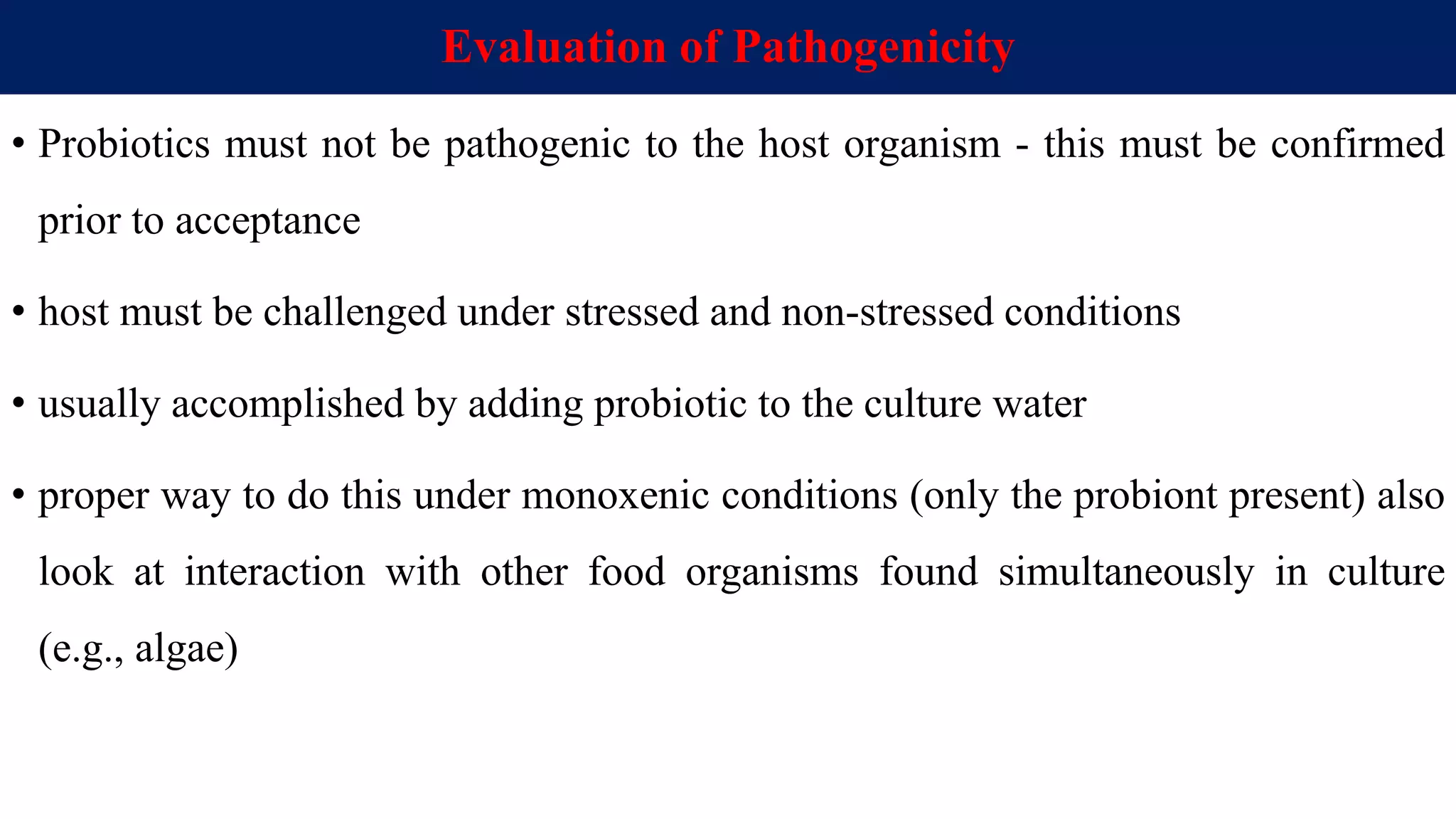 Evaluation of Pathogenicity
• Probiotics must not be pathogenic to the host organism - this must be confirmed
prior to acceptance
• host must be challenged under stressed and non-stressed conditions
• usually accomplished by adding probiotic to the culture water
• proper way to do this under monoxenic conditions (only the probiont present) also
look at interaction with other food organisms found simultaneously in culture
(e.g., algae)
 