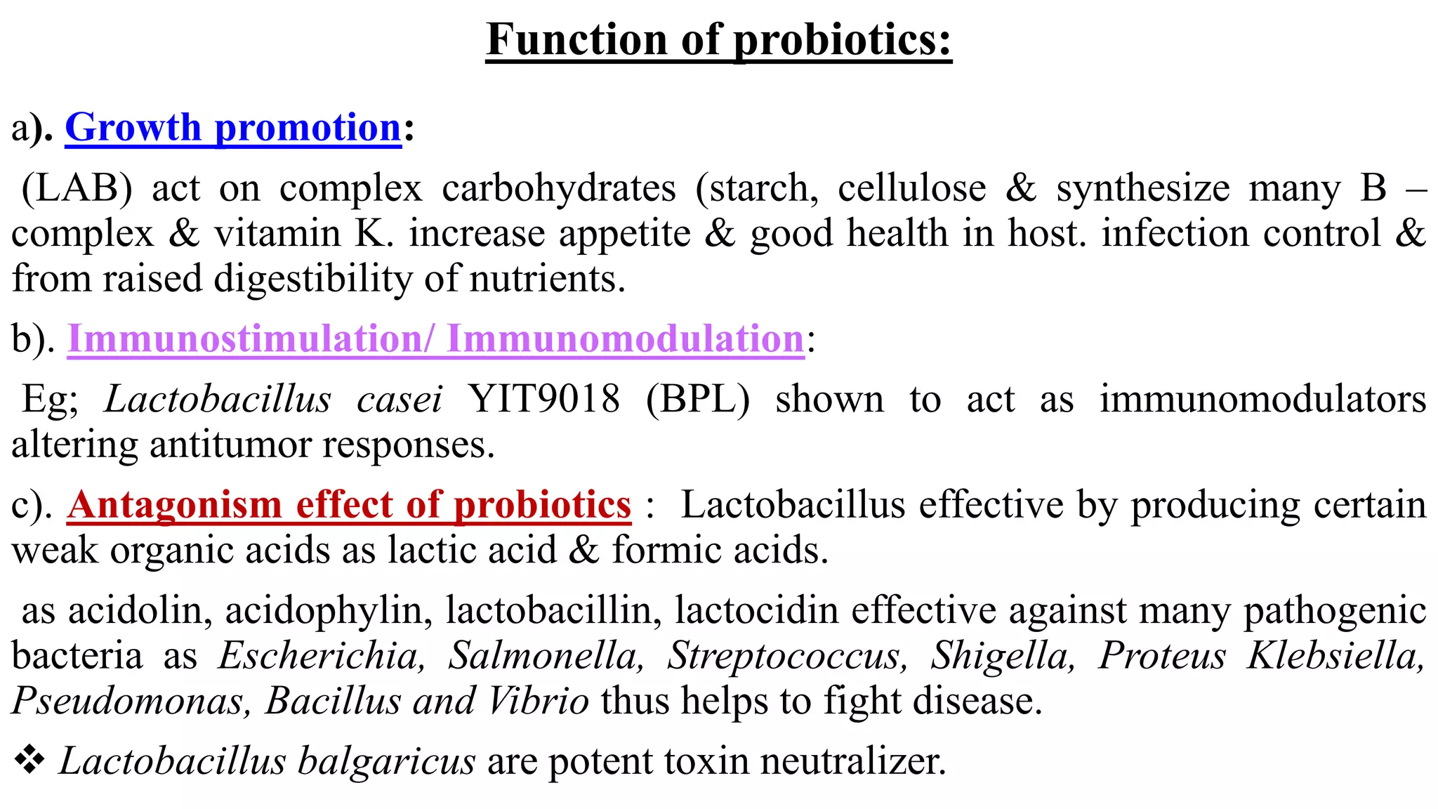 Function of probiotics:
a). Growth promotion:
(LAB) act on complex carbohydrates (starch, cellulose & synthesize many B –
complex & vitamin K. increase appetite & good health in host. infection control &
from raised digestibility of nutrients.
b). Immunostimulation/ Immunomodulation:
Eg; Lactobacillus casei YIT9018 (BPL) shown to act as immunomodulators
altering antitumor responses.
c). Antagonism effect of probiotics : Lactobacillus effective by producing certain
weak organic acids as lactic acid & formic acids.
as acidolin, acidophylin, lactobacillin, lactocidin effective against many pathogenic
bacteria as Escherichia, Salmonella, Streptococcus, Shigella, Proteus Klebsiella,
Pseudomonas, Bacillus and Vibrio thus helps to fight disease.
 Lactobacillus balgaricus are potent toxin neutralizer.
 