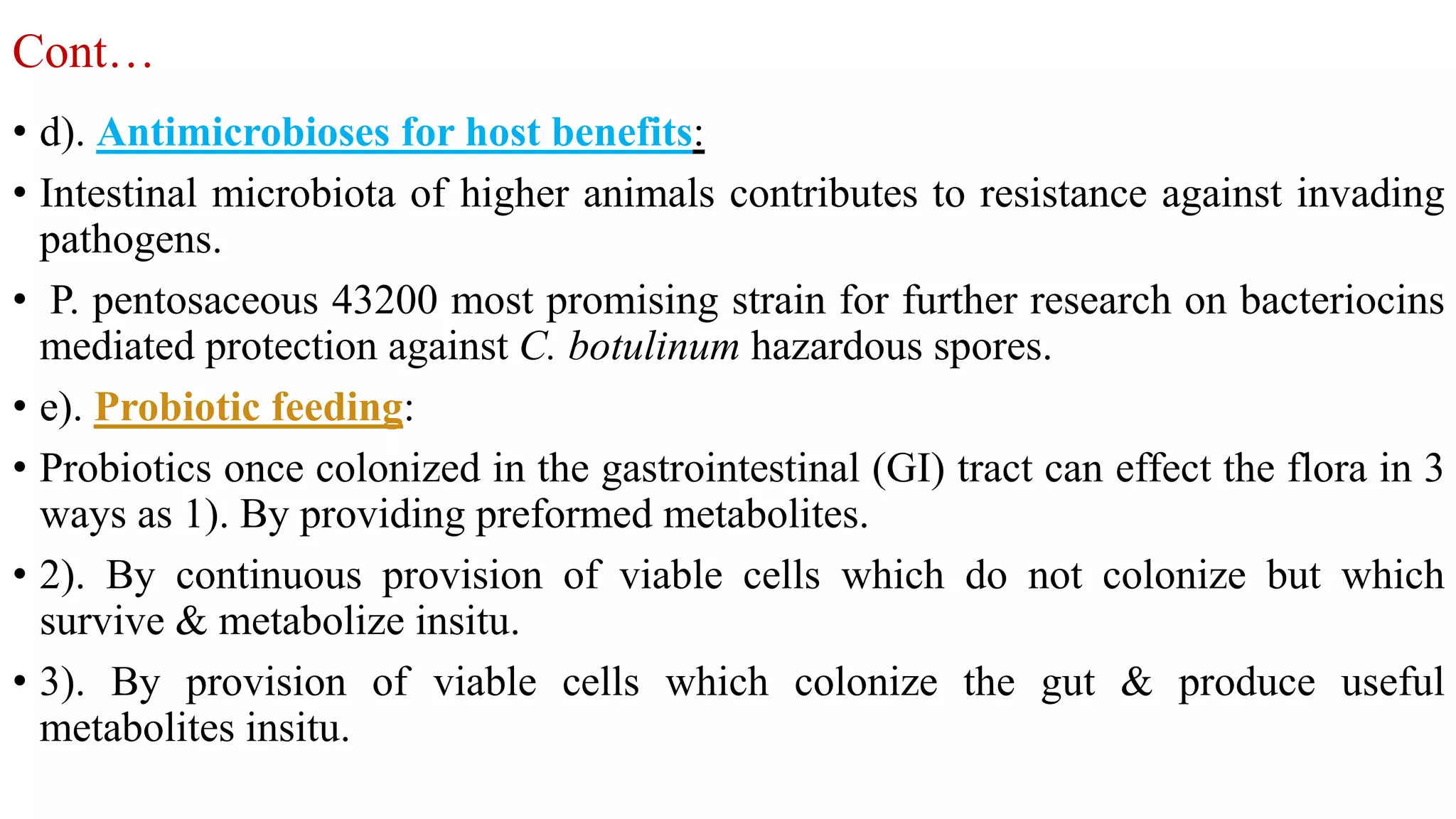Cont…
• d). Antimicrobioses for host benefits:
• Intestinal microbiota of higher animals contributes to resistance against invading
pathogens.
• P. pentosaceous 43200 most promising strain for further research on bacteriocins
mediated protection against C. botulinum hazardous spores.
• e). Probiotic feeding:
• Probiotics once colonized in the gastrointestinal (GI) tract can effect the flora in 3
ways as 1). By providing preformed metabolites.
• 2). By continuous provision of viable cells which do not colonize but which
survive & metabolize insitu.
• 3). By provision of viable cells which colonize the gut & produce useful
metabolites insitu.
 