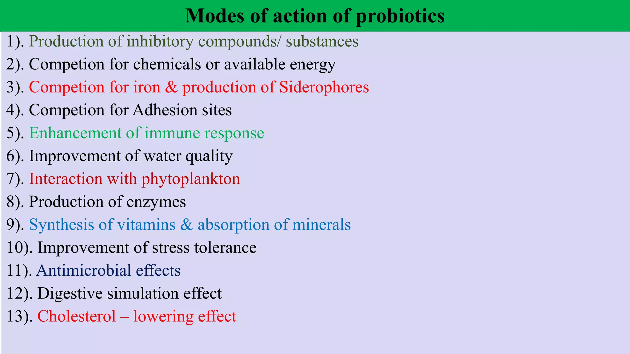 Modes of action of probiotics
1). Production of inhibitory compounds/ substances
2). Competion for chemicals or available energy
3). Competion for iron & production of Siderophores
4). Competion for Adhesion sites
5). Enhancement of immune response
6). Improvement of water quality
7). Interaction with phytoplankton
8). Production of enzymes
9). Synthesis of vitamins & absorption of minerals
10). Improvement of stress tolerance
11). Antimicrobial effects
12). Digestive simulation effect
13). Cholesterol – lowering effect
 