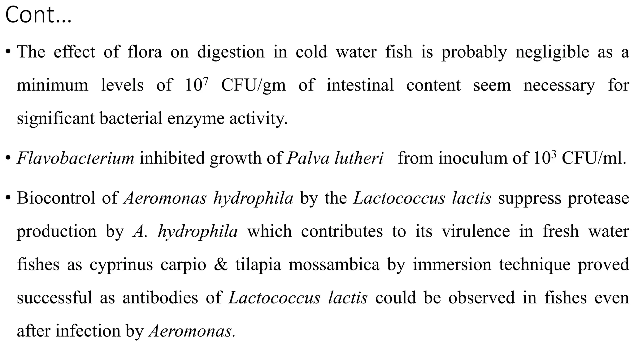 Cont…
• The effect of flora on digestion in cold water fish is probably negligible as a
minimum levels of 107 CFU/gm of intestinal content seem necessary for
significant bacterial enzyme activity.
• Flavobacterium inhibited growth of Palva lutheri from inoculum of 103 CFU/ml.
• Biocontrol of Aeromonas hydrophila by the Lactococcus lactis suppress protease
production by A. hydrophila which contributes to its virulence in fresh water
fishes as cyprinus carpio & tilapia mossambica by immersion technique proved
successful as antibodies of Lactococcus lactis could be observed in fishes even
after infection by Aeromonas.
 
