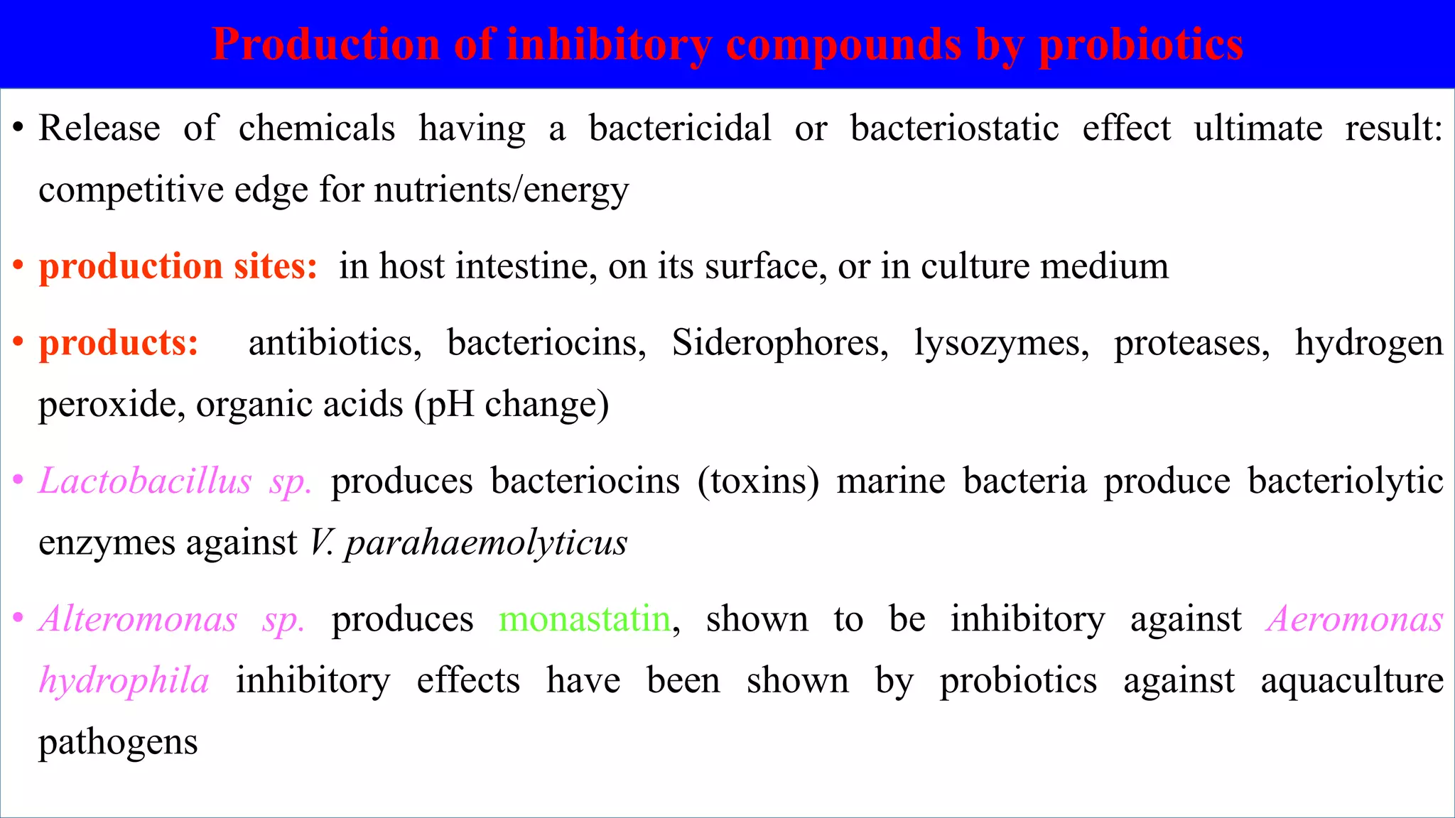 Production of inhibitory compounds by probiotics
• Release of chemicals having a bactericidal or bacteriostatic effect ultimate result:
competitive edge for nutrients/energy
• production sites: in host intestine, on its surface, or in culture medium
• products: antibiotics, bacteriocins, Siderophores, lysozymes, proteases, hydrogen
peroxide, organic acids (pH change)
• Lactobacillus sp. produces bacteriocins (toxins) marine bacteria produce bacteriolytic
enzymes against V. parahaemolyticus
• Alteromonas sp. produces monastatin, shown to be inhibitory against Aeromonas
hydrophila inhibitory effects have been shown by probiotics against aquaculture
pathogens
 