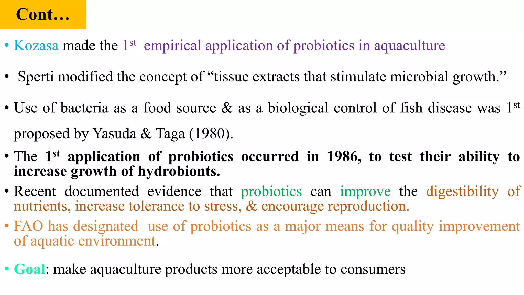 Cont…
• Kozasa made the 1st empirical application of probiotics in aquaculture
• Sperti modified the concept of “tissue extracts that stimulate microbial growth.”
• Use of bacteria as a food source & as a biological control of fish disease was 1st
proposed by Yasuda & Taga (1980).
• The 1st application of probiotics occurred in 1986, to test their ability to
increase growth of hydrobionts.
• Recent documented evidence that probiotics can improve the digestibility of
nutrients, increase tolerance to stress, & encourage reproduction.
• FAO has designated use of probiotics as a major means for quality improvement
of aquatic environment.
• Goal: make aquaculture products more acceptable to consumers
 