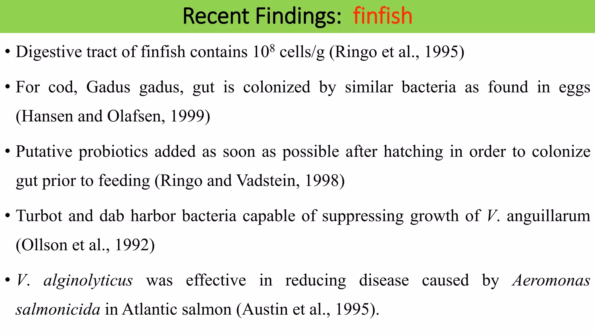 Recent Findings: finfish
• Digestive tract of finfish contains 108 cells/g (Ringo et al., 1995)
• For cod, Gadus gadus, gut is colonized by similar bacteria as found in eggs
(Hansen and Olafsen, 1999)
• Putative probiotics added as soon as possible after hatching in order to colonize
gut prior to feeding (Ringo and Vadstein, 1998)
• Turbot and dab harbor bacteria capable of suppressing growth of V. anguillarum
(Ollson et al., 1992)
• V. alginolyticus was effective in reducing disease caused by Aeromonas
salmonicida in Atlantic salmon (Austin et al., 1995).
 