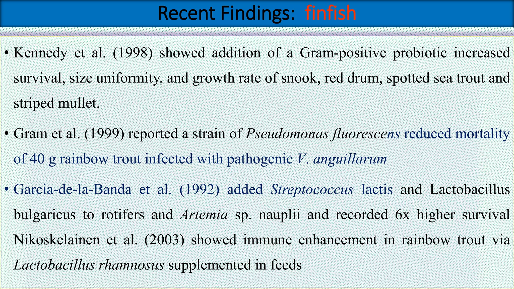 Recent Findings: finfish
• Kennedy et al. (1998) showed addition of a Gram-positive probiotic increased
survival, size uniformity, and growth rate of snook, red drum, spotted sea trout and
striped mullet.
• Gram et al. (1999) reported a strain of Pseudomonas fluorescens reduced mortality
of 40 g rainbow trout infected with pathogenic V. anguillarum
• Garcia-de-la-Banda et al. (1992) added Streptococcus lactis and Lactobacillus
bulgaricus to rotifers and Artemia sp. nauplii and recorded 6x higher survival
Nikoskelainen et al. (2003) showed immune enhancement in rainbow trout via
Lactobacillus rhamnosus supplemented in feeds
 
